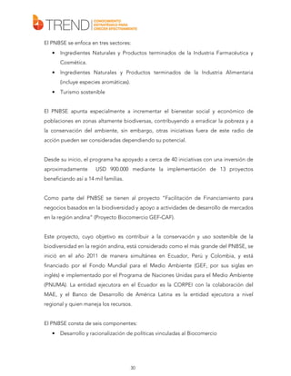 El PNBSE se enfoca en tres sectores:
•

Ingredientes Naturales y Productos terminados de la Industria Farmacéutica y
Cosmética.

•

Ingredientes Naturales y Productos terminados de la Industria Alimentaria
(incluye especies aromáticas).

•

Turismo sostenible

El PNBSE apunta especialmente a incrementar el bienestar social y económico de
poblaciones en zonas altamente biodiversas, contribuyendo a erradicar la pobreza y a
la conservación del ambiente, sin embargo, otras iniciativas fuera de este radio de
acción pueden ser consideradas dependiendo su potencial.
Desde su inicio, el programa ha apoyado a cerca de 40 iniciativas con una inversión de
aproximadamente

USD 900.000 mediante la implementación de 13 proyectos

beneficiando así a 14 mil familias.
Como parte del PNBSE se tienen al proyecto “Facilitación de Financiamiento para
negocios basados en la biodiversidad y apoyo a actividades de desarrollo de mercados
en la región andina” (Proyecto Biocomercio GEF-CAF).
Este proyecto, cuyo objetivo es contribuir a la conservación y uso sostenible de la
biodiversidad en la región andina, está considerado como el más grande del PNBSE, se
inició en el año 2011 de manera simultánea en Ecuador, Perú y Colombia, y está
financiado por el Fondo Mundial para el Medio Ambiente (GEF, por sus siglas en
inglés) e implementado por el Programa de Naciones Unidas para el Medio Ambiente
(PNUMA). La entidad ejecutora en el Ecuador es la CORPEI con la colaboración del
MAE, y el Banco de Desarrollo de América Latina es la entidad ejecutora a nivel
regional y quien maneja los recursos.
El PNBSE consta de seis componentes:
•

Desarrollo y racionalización de políticas vinculadas al Biocomercio

30

 