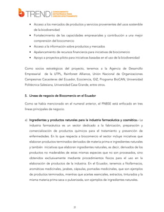 •

Acceso a los mercados de productos y servicios provenientes del usos sostenible
de la biodiversidad

•

Fortalecimiento de las capacidades empresariales y contribución a una mejor
comprensión del biocomercio

•

Acceso a la información sobre productos y mercados

•

Apalancamiento de recursos financieros para iniciativas de biocomercio

•

Apoyo a proyectos piloto para iniciativas basadas en el uso de la biodiversidad

Como socios estratégicos del proyecto, tenemos a la Agencia de Desarrollo
Empresarial

de la UTPL, Rainforest Alliance, Unión Nacional de Organizaciones

Campesinas Cacaoteras del Ecuador, Ecociencia, GIZ, Programa BioCAN, Universidad
Politécnica Salesiana, Universidad Casa Grande, entre otros.
5. Líneas de negocio de Biocomercio en el Ecuador
Como se había mencionado en el numeral anterior, el PNBSE está enfocado en tres
líneas principales de negocio.
a) Ingredientes y productos naturales para la industria farmacéutica y cosmética.- La
farmacéutica cosmética.industria farmacéutica es un sector dedicado a la fabricación, preparación y
comercialización de productos químicos para el tratamiento y prevención de
enfermedades. En lo que respecta a biocomercio el sector incluye iniciativas que
elaboran productos terminados derivados de materia prima e ingredientes naturales
y también iniciativas que elaboran ingredientes naturales, es decir, derivados de los
productos no maderables de estas mismas especies que no son procesados, sino
obtenidos exclusivamente mediante procedimientos físicos para el uso en la
elaboración de productos de la industria. En el Ecuador, tenemos a fitofármacos,
aromáticas medicinales, jarabes, cápsulas, pomadas medicinales, que son ejemplos
de productos terminados, mientras que aceites esenciales, extractos, tinturados y la
misma materia prima seca o pulverizada, son ejemplos de ingredientes naturales.

31

 