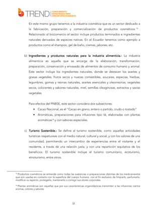 En este mismo grupo tenemos a la industria cosmética que es un sector dedicado a
la fabricación, preparación y comercialización de productos cosméticos

15

.

Relacionado al biocomercio el sector incluye productos terminados e ingredientes
naturales derivados de especies nativas. En el Ecuador tenemos como ejemplo a
productos como el shampoo, gel de baño, cremas, jabones, etc.
b) Ingredientes y productos naturales para la industria alimenticia.- La industria
alimenticia.alimenticia es aquella que se encarga de la elaboración, transformación,
preparación, conservación y envasado de alimentos de consumo humano y animal.
Este sector incluye los ingredientes naturales, donde se destacan los aceites y
grasas vegetales, frutos secos y nueces comestibles, azucares, especias, hierbas,
legumbres, gomas y resinas naturales, aceites esenciales y oleorresinas, vegetales
secos, colorantes y sabores naturales, miel, semillas oleaginosas, extractos y savias
vegetales.
Para efectos del PNBSE, este sector considera dos subsectores:
•

Cacao Nacional, es el “Cacao en grano, entero o partido, crudo o tostado”

•

Aromáticas, preparaciones para infusiones tipo té, elaboradas con plantas
aromáticas16 y con sabores especiales.

c) Turismo Sostenible.- Se define al turismo sostenible, como aquellas actividades
Sostenible.turísticas respetuosas con el medio natural, cultural y social, y con los valores de una
comunidad, permitiendo un intercambio de experiencias entre el visitante y el
residente, a través de una relación justa, y con una repartición equitativa de los
beneficios. El turismo sostenible incluye el turismo comunitario, ecoturismo,
etnoturismo, entre otros.

15

Productos cosméticos se entiende como todas las sustancias o preparaciones distintas de los medicamentos
que son usadas en contacto con la superficie del cuerpo humano, con el fin exclusivo de limpiarlo, perfumarlo,
modificar su aspecto, protegerlo, mantenerlo o corregir sus olores corporales.

16

Plantas aromáticas son aquellas que por sus características organolépticas transmiten a las infusiones ciertos
aromas, colores y sabores

32

 