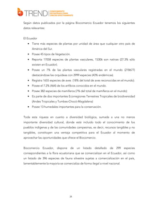Según datos publicados por la página Biocomercio Ecuador tenemos los siguientes
datos relevantes:
El Ecuador
•

Tiene más especies de plantas por unidad de área que cualquier otro país de
América del Sur.

•

Posee 45 tipos de Vegetación.

•

Reporta 17058 especies de plantas vasculares, 15306 son nativas (27.3% sólo
existen en Ecuador).

•

Posee un 7% de las plantas vasculares registradas en el mundo (218677)
destacándose las orquídeas con 2999 especies (43% endémicas).

•

Registra 1655 especies de aves (18% del total de aves reconocidas en el mundo).

•

Posee el 7.2% (464) de los anfibios conocidos en el mundo.

•

Posee 382 especies de mamíferos (7% del total de mamíferos en el mundo)

•

Es parte de dos importantes Ecorregiones Terrestres Tropicales de biodiversidad
(Andes Tropicales y Tumbes-Chocó-Magdalena)

•

Posee 13 humedales importantes para la conservación.

Toda esta riqueza en cuanto a diversidad biológica, sumada a una no menos
importante diversidad cultural, donde está incluido todo el conocimiento de los
pueblos indígenas y de las comunidades campesinas, es decir, recursos tangibles y no
tangibles, constituyen una ventaja competitiva para el Ecuador al momento de
aprovechar las oportunidades que ofrece el Biocomercio.
Biocomercio

Ecuador,

dispone

de

un

listado

detallado

de

299

especies

correspondientes a la flora ecuatoriana que se comercializan en el Ecuador, así como
un listado de 396 especies de fauna silvestre sujetas a comercialización en el país,
lamentablemente la mayoría se comercializa de forma ilegal a nivel nacional.

34

 