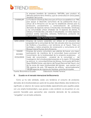CHANKUAP

la empresa brasileña de cosméticos, NATURA, para producir el
delicado perfume Amor América, que se comercializa en varios países
alrededor del mundo.
La Fundación Chankuap Recursos para el Futuro se estableció en 1966
para apoyar al desarrollo comunitario de las poblaciones shuar y
achuar de la Amazonía con las que ha establecido alianzas para la
producción, procesamiento y comercialización de productos
derivados de especies nativas e introducidas naturalizadas. Chankuap
y las comunidades utilizan alrededor de 13 especies de plantas, 9
nativas y 4 introducidas y de estas 3 naturalizadas; con estas especies
produce aceites esenciales, extractos, fitofármacos, productos de
higiene personal y belleza.
Sector Turismo Sostenible

SANI LODGE

Empresa de turismo sostenible con énfasis en el aviturismo de
propiedad de la comunidad de Sani Isla ubicada entre las provincias
de Orellana y Sucumbíos y con territorios en el Yasuní. Tiene un
ecolodge y realiza proyectos de conservación y comunitarios en el
Bosque tropical lluvioso de la Amazonía.
YASUNÍ
Empresa de turismo comunitario que además de buscar una mayor
participación de miembros de la comunidad, busca promover el
KICHWA
conocimiento de la biodiversidad de la amazonía ecuatoriana,
a
ECOLODGE
través del conocimiento
ancestral de la comunidad y
de
investigación de la biodiversidad presentes en la región. El EcoLodge
se ubica en la comunidad Kichwa de Añangu, forma parte del Grupo
Napo Wildlife Center, está dentro del Parque Nacional del Yasuní, una
de las zonas de mayor biodiversidad del planeta, que cuentan con
596 especies de aves, 150 especies de anfibios, aproximadamente
100.000 especies de insectos por hectárea, entre las principales.
Fuente: Biocomercio Ecuador
Elaboración: Andrés Terreros
8.

Ecuador en el mercado internacional de Biocomercio
Como ya ha sido señalado, existe una tendencia al consumo de productos

derivados de la biodiversidad por parte de los países desarrollados; ésta tendencia ha
significado un abanico de nuevas oportunidades especialmente para aquellos países
con una amplia biodiversidad y que gracias a esta condición se encuentran en una
posición favorable para aprovechar esta creciente demanda de los productos
“amigables” con el medio ambiente.

36

 
