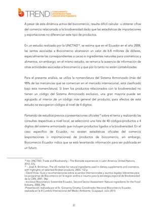 A pesar de esta dinámica activa del biocomercio, resulta difícil calcular u obtener cifras
del comercio relacionado a la biodiversidad dado que las estadísticas de importaciones
y exportaciones no diferencian este tipo de productos.
En un estudio realizado por la UNCTAD18, se estima que en el Ecuador en el año 2008,
las ventas asociadas a Biocomercio alcanzaron un valor de 6.8 millones de dólares,
especialmente las correspondientes a cacao e ingredientes naturales para cosméticos y
alimentos, sin embargo, en el mismo estudio, se remarca la ausencia de información de
otras actividades asociadas a biocomercio y que por lo tanto no están contabilizadas.
Para el presente análisis, se utiliza la nomenclatura del Sistema Armonizado (más del
98% de las mercancías que se comercian en el mercado internacional, está clasificado
bajo esta nomenclatura). Si bien los productos relacionados con la biodiversidad no
tienen un código del Sistema Armonizado exclusivo, una gran mayoría puede ser
agrupado al interior de un código más general del producto, para efectos de este
estudio se escogieron códigos al nivel de 4 dígitos.
Partiendo de estudios previos o presentaciones oficiales19 sobre el tema y realizando las
consultas respectivas a nivel local, se seleccionó una lista de 40 códigos-productos a 4
dígitos del sistema armonizado que incluyen productos ligados a la biodiversidad. En el
caso específico de Ecuador, no

existen estadísticas oficiales del comercio

(exportaciones o importaciones) de productos de biocomercio, sin embargo,
Biocomercio Ecuador indica que se está levantando información para ser publicada en
un futuro.

18

Ver UNCTAD, Trade and Biodiversity – The Biotrade experiences in Latin America, United Nations,
2012, 57p.
19
- José A. Brinkman, The US market for natural ingredients used in dietary supplements and cosmetics,
with highlights on selected Andean products, 2003, 132 p
- David Vivas, Guía y recomendaciones sobre acuerdos internacionales y asuntos legales relevantes para
los programas de Biocomercio en la región andina e insumo para la estrategia regional de Biodiversidad
de la CAN, 2001, 34p
- Inicitaiva Biocomercio Sostenible Ecuador, Second Sector Assessment: Natural ingredients for the Food
Industry, 2004, 29p
-Presentación realizada por el Sr. Giovanny Ginatta, Coordinador Nacional Biocomercio Ecuador,
realizada en la II Cumbre Internacional del Medio Ambiente, Guayaquil, Julio 2013.

37

 