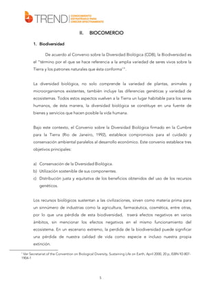 II.

BIOCOMERCIO

1. Biodiversidad
De acuerdo al Convenio sobre la Diversidad Biológica (CDB), la Biodiversidad es
el “término por el que se hace referencia a la amplia variedad de seres vivos sobre la
Tierra y los patrones naturales que ésta conforma1”.
La diversidad biológica, no solo comprende la variedad de plantas, animales y
microorganismos existentes, también incluye las diferencias genéticas y variedad de
ecosistemas. Todos estos aspectos vuelven a la Tierra un lugar habitable para los seres
humanos, de ésta manera, la diversidad biológica se constituye en una fuente de
bienes y servicios que hacen posible la vida humana.
Bajo este contexto, el Convenio sobre la Diversidad Biológica firmado en la Cumbre
para la Tierra (Rio de Janeiro, 1992), establece compromisos para el cuidado y
conservación ambiental paralelos al desarrollo económico. Este convenio establece tres
objetivos principales:
a) Conservación de la Diversidad Biológica.
b) Utilización sostenible de sus componentes.
c) Distribución justa y equitativa de los beneficios obtenidos del uso de los recursos
genéticos.
Los recursos biológicos sustentan a las civilizaciones, sirven como materia prima para
un sinnúmero de industrias como la agricultura, farmacéutica, cosmética, entre otras,
por lo que una pérdida de esta biodiversidad,

traerá efectos negativos en varios

ámbitos, sin mencionar los efectos negativos en el mismo funcionamiento del
ecosistema. En un escenario extremo, la perdida de la biodiversidad puede significar
una pérdida de nuestra calidad de vida como especie e incluso nuestra propia
extinción.
1

Ver Secretariat of the Convention on Biological Diversity, Sustaining Life on Earth, April 2000, 20 p, ISBN 92-8071904-1

5

 