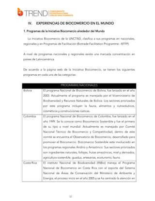 IV.

EXPERIENCIAS DE BIOCOMERCIO EN EL MUNDO

1. Programas de la Iniciativa Biocomercio alrededor del Mundo
La Iniciativa Biocomercio de la UNCTAD, clasifica a sus programas en nacionales,
regionales y en Programas de Facilitación (Biotrade Facilitation Programme - BTFP).
A nivel de programas nacionales y regionales existe una marcada concentración en
países de Latinoamérica.
De acuerdo a la página web de la Iniciativa Biocomercio, se tienen los siguientes
programas en cada una de las categorías:

PROGRAMAS NACIONALES
Bolivia

El programa Nacional de Biocomercio de Bolivia, fue lanzado en el año
2003. Actualmente el programa es manejado por el Viceministerio de
Biodiversidad y Recursos Naturales de Bolivia. Los sectores priorizados
por este programa incluyen la fauna, alimentos y nutracéuticos,
cosméticos y construcciones rústicas.

Colombia

El programa Nacional de Biocomercio de Colombia, fue lanzado en el
año 1999. Se lo conoce como Biocomercio Sostenible y fue el primero
de su tipo a nivel mundial. Actualmente es manejado por Comité
Nacional Técnico de Biocomercio y Competitividad, dentro de este
comité se encuentra el Observatorio de Biocomercio, desarrollado para
promover el Biocomercio. Biocomercio Sostenible está involucrado en
los programas regionales Andino y Amazónico. Sus sectores priorizados
son ingredientes naturales, follajes, frutas amazónicas, miel y derivados,
agricultura sostenible, guadua, artesanías, ecoturismo, fauna.

Costa Rica

El instituto Nacional de Biodiversidad (INBio) maneja el Programa
Nacional de Biocomercio en Costa Rica con el soporte del Sistema
Nacional de Áreas de Conservación del Ministerio de Ambiente y
Energía, el proceso inicio en el año 2005 y se ha centrado la atención en

51

 