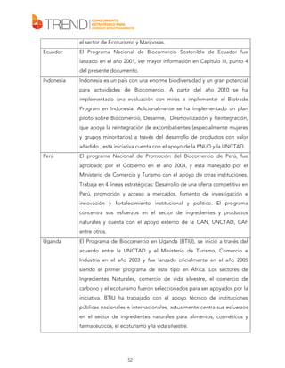 el sector de Ecoturismo y Mariposas.
Ecuador

El Programa Nacional de Biocomercio Sostenible de Ecuador fue
lanzado en el año 2001, ver mayor información en Capítulo III, punto 4
del presente documento.

Indonesia

Indonesia es un país con una enorme biodiversidad y un gran potencial
para actividades de Biocomercio. A partir del año 2010 se ha
implementado una evaluación con miras a implementar el Biotrade
Program en Indonesia. Adicionalmente se ha implementado un plan
piloto sobre Biocomercio, Desarme, Desmovilización y Reintegración,
que apoya la reintegración de excombatientes (especialmente mujeres
y grupos minoritarios) a través del desarrollo de productos con valor
añadido., esta iniciativa cuenta con el apoyo de la PNUD y la UNCTAD.

Perú

El programa Nacional de Promoción del Biocomercio de Perú, fue
aprobado por el Gobierno en el año 2004, y esta manejado por el
Ministerio de Comercio y Turismo con el apoyo de otras instituciones.
Trabaja en 4 líneas estratégicas: Desarrollo de una oferta competitiva en
Perú, promoción y acceso a mercados, fomento de investigación e
innovación y fortalecimiento institucional y político. El programa
concentra sus esfuerzos en el sector de ingredientes y productos
naturales y cuenta con el apoyo externo de la CAN, UNCTAD, CAF
entre otros.

Uganda

El Programa de Biocomercio en Uganda (BTIU), se inició a través del
acuerdo entre la UNCTAD y el Ministerio de Turismo, Comercio e
Industria en el año 2003 y fue lanzado oficialmente en el año 2005
siendo el primer programa de este tipo en África. Los sectores de
Ingredientes Naturales, comercio de vida silvestre, el comercio de
carbono y el ecoturismo fueron seleccionados para ser apoyados por la
iniciativa. BTIU ha trabajado con el apoyo técnico de instituciones
públicas nacionales e internacionales, actualmente centra sus esfuerzos
en el sector de ingredientes naturales para alimentos, cosméticos y
farmacéuticos, el ecoturismo y la vida silvestre.

52

 
