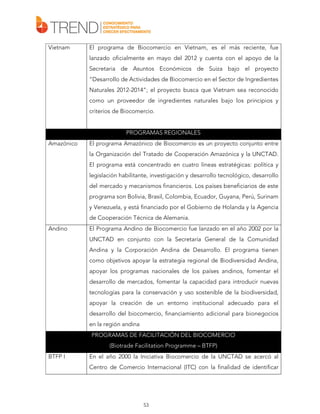 Vietnam

El programa de Biocomercio en Vietnam, es el más reciente, fue
lanzado oficialmente en mayo del 2012 y cuenta con el apoyo de la
Secretaria de Asuntos Económicos de Suiza bajo el proyecto
“Desarrollo de Actividades de Biocomercio en el Sector de Ingredientes
Naturales 2012-2014”; el proyecto busca que Vietnam sea reconocido
como un proveedor de ingredientes naturales bajo los principios y
criterios de Biocomercio.

PROGRAMAS REGIONALES
Amazónico

El programa Amazónico de Biocomercio es un proyecto conjunto entre
la Organización del Tratado de Cooperación Amazónica y la UNCTAD.
El programa está concentrado en cuatro líneas estratégicas: política y
legislación habilitante, investigación y desarrollo tecnológico, desarrollo
del mercado y mecanismos financieros. Los países beneficiarios de este
programa son Bolivia, Brasil, Colombia, Ecuador, Guyana, Perú, Surinam
y Venezuela, y está financiado por el Gobierno de Holanda y la Agencia
de Cooperación Técnica de Alemania.

Andino

El Programa Andino de Biocomercio fue lanzado en el año 2002 por la
UNCTAD en conjunto con la Secretaría General de la Comunidad
Andina y la Corporación Andina de Desarrollo. El programa tienen
como objetivos apoyar la estrategia regional de Biodiversidad Andina,
apoyar los programas nacionales de los países andinos, fomentar el
desarrollo de mercados, fomentar la capacidad para introducir nuevas
tecnologías para la conservación y uso sostenible de la biodiversidad,
apoyar la creación de un entorno institucional adecuado para el
desarrollo del biocomercio, financiamiento adicional para bionegocios
en la región andina
PROGRAMAS DE FACILITACIÓN DEL BIOCOMERCIO
(Biotrade Facilitation Programme – BTFP)

BTFP I

En el año 2000 la Iniciativa Biocomercio de la UNCTAD se acercó al
Centro de Comercio Internacional (ITC) con la finalidad de identificar

53

 