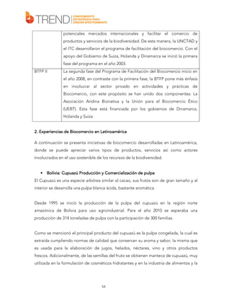 potenciales mercados internacionales y facilitar el comercio de
productos y servicios de la biodiversidad. De esta manera, la UNCTAD y
el ITC desarrollaron el programa de facilitación del biocomercio. Con el
apoyo del Gobierno de Suiza, Holanda y Dinamarca se inició la primera
fase del programa en el año 2003.
BTFP II

La segunda fase del Programa de Facilitación del Biocomercio inicio en
el año 2008, en contraste con la primera fase, la BTFP pone más énfasis
en involucrar al sector privado en actividades y prácticas de
Biocomercio, con este propósito se han unido dos componentes: La
Asociación Andina Bionativa y la Unión para el Biocomercio Ético
(UEBT). Esta fase está financiada por los gobiernos de Dinamarca,
Holanda y Suiza

Experiencias
2. Experiencias de Biocomercio en Latinoamérica
A continuación se presenta iniciativas de biocomercio desarrolladas en Latinoamérica,
donde se puede apreciar varios tipos de productos, servicios así como actores
involucrados en el uso sostenible de los recursos de la biodiversidad.

•

Bolivia: Cupuazú Producción y Comercialización de pulpa

El Cupuazú es una especie arbórea similar al cacao, sus frutos son de gran tamaño y al
interior se desarrolla una pulpa blanca ácida, bastante aromática.
Desde 1995 se inició la producción de la pulpa del cupuazú en la región norte
amazónica de Bolivia para uso agroindustrial. Para el año 2010 se esperaba una
producción de 314 toneladas de pulpa con la participación de 300 familias.
Como se mencionó el principal producto del cupuazú es la pulpa congelada, la cual es
extraída cumpliendo normas de calidad que conservan su aroma y sabor, la misma que
es usada para la elaboración de jugos, helados, néctares, vino y otros productos
frescos. Adicionalmente, de las semillas del fruto se obtienen manteca de cupuazú, muy
utilizada en la formulación de cosméticos hidratantes y en la industria de alimentos y la

54

 