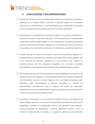 V.
•

RECOMENDACIONES
CONCLUSIONES Y RECOMENDACIONES

El concepto de Biocomercio es relativamente nuevo en el panorama mundial, sin
embargo, en un tiempo menor a 20 años, ha ganado espacio en el contexto
internacional convirtiéndose en una herramienta para el desarrollo sostenible,
con un mercado potencial estimado de 140 mil millones de dólares.

•

El Biocomercio va más allá de un producto orgánico o un proceso certificado, su
importancia radica en que está enfocado a la conservación de la biodiversidad
incluyendo a toda la cadena desde un inicio (cosechador, recolector, productor)
promoviendo buenas prácticas y velando por la conservación de los recursos de
la naturaleza, el conocimiento tradicional y la distribución justa de los beneficios.

•

A pesar de que el comercio de bienes y servicios de productos ligados a la
biodiversidad aún representa un pequeño porcentaje del mercado global, éste
va en aumento en términos absolutos en una economía que muestra un
creciente interés por los productos amigables con el medio ambiente,
principalmente consumidores de la Unión Europea, Estados Unidos y Japón.

•

El mercado internacional ofrece importantes oportunidades para el comercio de
productos y servicios ligados a la biodiversidad, donde los países en desarrollo
con abundantes recursos naturales disponen de una ventaja comparativa para
capitalizar

estas

oportunidades

y

además,

diversificar

su

canasta

de

exportaciones, considerando que la mayoría de países en desarrollo,
especialmente los menos desarrollados, basan sus exportaciones exclusivamente
en los recursos naturales y materias primas.

•

El Ecuador se encuentra en una posición favorable de cara a este abanico de
oportunidades, gracias a su inmensa biodiversidad, favorecida por la situación
geográfica y también a su diversidad cultural, que permite al país descubrir
nuevos productos de exportación y además desarrollar sectores como el
turismo. En este sentido, el Ecuador y la región en general, ya han dado los

59

 