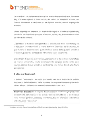 De acuerdo al CDB, existen especies que han estado desapareciendo a un ritmo entre
50 y 100 veces superior al ritmo natural y en base a las tendencias actuales, una
cantidad estimada en 34.000 plantas y 5.200 especies animales, estarían en peligro de
extinción.
Una de las principales amenazas a la diversidad biológica es la continua degradación y
perdida de los ecosistemas (bosques, humedales, corales, etc), básicamente causadas
por actividades humanas.
La pérdida de la diversidad biológica reduce la productividad de los ecosistemas y eso
se traduce en una reducción de la “oferta de bienes y servicios” de la naturaleza, de
igual manera, se debe mencionar que la identidad cultural de los pueblos también se
ve afectada, pues dicha identidad está íntimamente ligada a su entorno.
Esta extinción de especies es irreversible, y considerando la dependencia humana hacia
los recursos ambientales, resulta extremadamente peligroso atentar contra estos
recursos, además de que también se atenta contra otras formas de vida y las futuras
generaciones.
Biocomercio?
2. ¿Qué es el Biocomercio?
El término “Biocomercio” se utilizó por primera vez en el marco de la Iniciativa
Biocomercio de la Conferencia de las Naciones Unidas para el Comercio y Desarrollo
(United Nations Conference on Trade and Development - UNCTAD).

Biocomercio (Biotrade): Es el conjunto de actividades de recolección y/o producción,
procesamiento, comercialización de bienes y servicios derivados de la biodiversidad
nativa (recursos genéticos, especies y ecosistemas), bajo los criterios de sostenibilidad
ambiental, social y económica2

2

Ver Lorena Jaramillo Castro, Biotrade Potential for Growth and Sustainability, Mayo 2010, 71p.

6

 