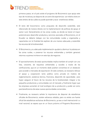 primeros pasos; en el país existe el programa de Biocomercio que apoya este
tipo de iniciativas y se dispone de una serie de experiencias con relativo éxito en
este ámbito de las cuáles se puede aprender y sacar enseñanzas válidas.

•

El éxito del biocomercio como propuesta de desarrollo sostenible, está
relacionado de manera directa con la implementación de políticas de apoyo al
sector rural. Generalmente en las zonas rurales, es donde se tienen el mayor
potencial para desarrollar productos y servicios asociados al Biocomercio, en el
Ecuador se debería trabajar con las comunidades rurales y organizarlas y
capacitarlas con la finalidad de explotar de una manera adecuada y sostenible
los recursos de la biodiversidad.

•

El Biocomercio y su adecuada implementación ayudará a disminuir la pobreza en
las zonas rurales, a preservar los recursos ambientales y también generará
retornos a quienes invirtieron en este tipo de negocios.

•

El aprovechamiento de estas oportunidades implica también el cumplir con una
lista, creciente, de requisitos ambientales y sociales a través de las
certificaciones, que en un momento dado podrían convertirse en un obstáculo
para acceder a mercados de exportación. En este contexto, es necesario reforzar
el apoyo y cooperación tanto pública como privada en materia de
reglamentación, asistencia técnica, financiera, desarrollo de capacidades para
lograr asegurar el futuro de los recursos de la biodiversidad, integrar a los
pequeños productores y comunidades con el mercado y finalmente lograr que
las empresas aumenten el nivel ecológico de su producción y poder así como
país beneficiarnos de estas nuevas oportunidades comerciales.

•

Finalmente, es necesario señalar la importancia de disponer de estadísticas
oficiales de Biocomercio, existen esfuerzos aislados, pero no existe una fuente
oficial de estadísticas exclusivas de Biocomercio, ya sea a nivel internacional o a
nivel nacional; se espera que en un futuro próximo el Programa Biocomercio

60

 