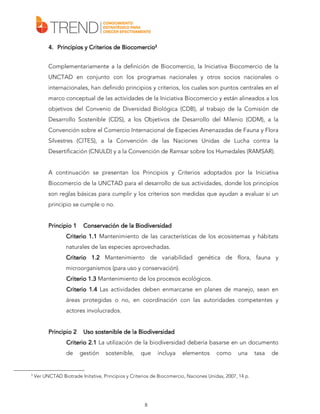 4. Principios y Criterios de Biocomercio3
Complementariamente a la definición de Biocomercio, la Iniciativa Biocomercio de la
UNCTAD en conjunto con los programas nacionales y otros socios nacionales o
internacionales, han definido principios y criterios, los cuales son puntos centrales en el
marco conceptual de las actividades de la Iniciativa Biocomercio y están alineados a los
objetivos del Convenio de Diversidad Biológica (CDB), al trabajo de la Comisión de
Desarrollo Sostenible (CDS), a los Objetivos de Desarrollo del Milenio (ODM), a la
Convención sobre el Comercio Internacional de Especies Amenazadas de Fauna y Flora
Silvestres (CITES), a la Convención de las Naciones Unidas de Lucha contra la
Desertificación (CNULD) y a la Convención de Ramsar sobre los Humedales (RAMSAR).
A continuación se presentan los Principios y Criterios adoptados por la Iniciativa
Biocomercio de la UNCTAD para el desarrollo de sus actividades, donde los principios
son reglas básicas para cumplir y los criterios son medidas que ayudan a evaluar si un
principio se cumple o no.
Principio 1

Conservación de la Biodiversidad

Criterio 1.1 Mantenimiento de las características de los ecosistemas y hábitats
naturales de las especies aprovechadas.
Criterio 1.2 Mantenimiento de variabilidad genética de flora, fauna y
microorganismos (para uso y conservación).
Criterio 1.3 Mantenimiento de los procesos ecológicos.
Criterio 1.4 Las actividades deben enmarcarse en planes de manejo, sean en
áreas protegidas o no, en coordinación con las autoridades competentes y
actores involucrados.
Principio 2

sostenible
Uso sostenible de la Biodiversidad

Criterio 2.1 La utilización de la biodiversidad debería basarse en un documento
de

3

gestión

sostenible,

que

incluya

elementos

como

una

Ver UNCTAD Biotrade Initative, Principios y Criterios de Biocomercio, Naciones Unidas, 2007, 14 p.

8

tasa

de

 