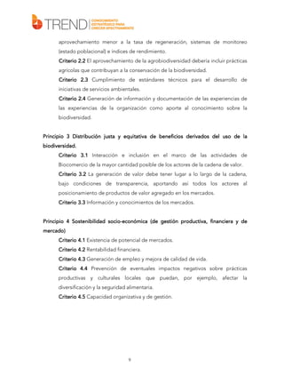 aprovechamiento menor a la tasa de regeneración, sistemas de monitoreo
(estado poblacional) e índices de rendimiento.
Criterio 2.2 El aprovechamiento de la agrobiodiversidad debería incluir prácticas
agrícolas que contribuyan a la conservación de la biodiversidad.
Criterio 2.3 Cumplimiento de estándares técnicos para el desarrollo de
iniciativas de servicios ambientales.
Criterio 2.4 Generación de información y documentación de las experiencias de
las experiencias de la organización como aporte al conocimiento sobre la
biodiversidad.
Principio 3 Distribución justa y equitativa de beneficios derivados del uso de la
biodiversidad.
biodiversidad.
Criterio 3.1 Interacción e inclusión en el marco de las actividades de
Biocomercio de la mayor cantidad posible de los actores de la cadena de valor.
Criterio 3.2 La generación de valor debe tener lugar a lo largo de la cadena,
bajo condiciones de transparencia, aportando así todos los actores al
posicionamiento de productos de valor agregado en los mercados.
Criterio 3.3 Información y conocimientos de los mercados.
Principio 4 Sostenibilidad socio-económica (de gestión productiva, financiera y de
sociomercado)
Criterio 4.1 Existencia de potencial de mercados.
Criterio 4.2 Rentabilidad financiera.
Criterio 4.3 Generación de empleo y mejora de calidad de vida.
Criterio 4.4 Prevención de eventuales impactos negativos sobre prácticas
productivas y culturales locales que puedan, por ejemplo, afectar la
diversificación y la seguridad alimentaria.
Criterio 4.5 Capacidad organizativa y de gestión.

9

 