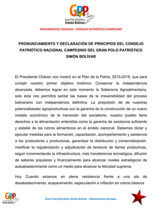 MOVIMIENTOS SOCIALES - CONSEJO PATRIÓTICO CAMPESINO

PRONUNCIAMIENTO Y DECLARACIÓN DE PRINCIPIOS DEL CONSEJO
PATRIÓTICO NACIONAL CAMPESINO DEL GRAN POLO PATRIÓTICO
SIMÓN BOLÍVAR

El Presidente Chávez nos mostró en el Plan de la Patria, 2013-2019, que para
cumplir nuestro primer objetivo histórico: Conservar la Independencia
alcanzada, debemos lograr en este momento la Soberanía Agroalimentaria,
solo ésta nos permitirá sentar las bases de la irreversibilidad del proceso
bolivariano con independencia definitiva. La propulsión de de nuestras
potencialidades agroproductivas son la garantía de la construcción de un nuevo
modelo económico de la transición del socialismo, nuestro pueblo tiene
derechos a la alimentación entendida como la garantía de existencia suficiente
y estable de los rubros alimenticios en el ámbito nacional. Debemos dictar y
ejecutar medidas para la formación, capacitación, acompañamiento y asistencia
a los productores y productoras, garantizar la distribución y comercialización,
masificar la regularización y adjudicación de tenencia de tierras productivas,
seguir incrementando la infraestructura, más transferencia tecnológica, difusión
de saberes populares y financiamiento para alcanzar niveles estratégicos de
autoabastecimiento como un medio para alcanzar la felicidad suprema.
Hoy

Cuando

estamos

en

plena

resistencia

frente

a

una

ola

de

desabastecimiento, acaparamiento, especulación e inflación en rubros básicos

Gran Polo Patriótico Simón Bolívar – Movimientos Sociales.

 