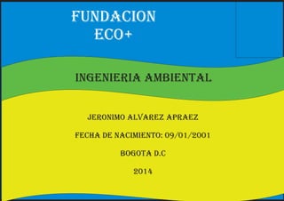 fundacion 
eco+ 
ingenieria ambiental 
jeronimo alvarez apraez 
fecha de nacimiento: 09/01/2001 
bogota d.c 
2014 
 