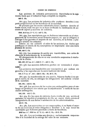 IN CODIGO DE COMERCIO
Las acciones de industria permanecerán depositadas en la caja
social, hasta que el industrial haya cllmplido su empeño ...
«6 C. Ch.
Art. 573. Las acciones de industria sólo confieren derecho á una
parte proporcional en los heneficios de la sociedad.
Se prc<;ume que los socios industriales tienen también derecho al
fondo social, toda vez que no se haya verificado la clasificación de ac-
ciones de capital y acciones de industria.
2095, 2112 ine. 2· O. 0.-447 O. Ch.
Art. 574. Los suscriptores que no hubieren intervenido en el otor-
gamiento de la escritura social fi!"marán pagarés, en que se obliguen á
entregar á los gerentes el importe de sus acciones, en la forma y pla-
zos que señalen los estatutos.
Interin no sea cuhierto el valor de las acciones, los títulos que
justifiquen el interés de los suscriptores no importarán sino una mera
j>rotnlsa de acción.
"8, 449C. Oh.
Art. ~75. L.1.Spromesas de acción son transferibles, aun antes de
obtenida la autorización de la sociedad.
El otorgamiento de ella no es una condición suspensivol. ó resol u-
tocia de la cesión.
6B3,567, 617 ¡no. 2°-1536 C. 0-450 C. Oh.
Art. 576. Las acciones definitivas pueden ser nominales ó al pot-
tatlor.
Las primeras son transferihles por inscripción Ó por endoso sm
garantía, y las segundas por la mera ti-adición dd título.
616, 617 ine. 2.°, 25'7.-452 C. Oh.-S5, 36 C. Fr. ,.
Art. 577. La transferentia de una acciÓn, háyanse hecho ó no pa-
gos á cuenta de ella, no extingue las obligaciones del cedente á favor
de la sociedad.
614,581.-452 C. Ch.
Art. 578. Las acciones de los sucios son emhargahles; pero el em-
bargo no producir;'l otro efecto que la adjudicación ó venta de las ac-
ciones embargadas.
548, 505, -453 C. Ch.
Art. 579. En los casos de extravío, hurto ó robo de una acción al
portador, se expedirá al propietario de ella un nuevo titulo, previo el
otorgamiento de una fianza á satisfacción de los administradores.
464 C. Ch.
Art. 580. Los aCCIOnistas no son responsables, si no hasta el mon-
to de sus acciones, ni están obligados á devolver á la caja social las
cantidades que hubieren percibido á título de beneficios.
20871no. 4 0, 2096'inr. 3. o C. 0.-465 C. Ch.--33 O. Fr.
Art. 581. Los accionistas son directa y exclusivamente responsa~
bles á la sociedad de la entrega del valor de sus acciones.
 