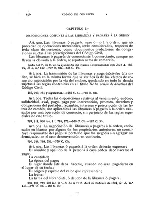 CODIGO DE COMERCIO
CAPITULO 2. °
DISPOSICIONES CO~fUNES Á LAS LIBRANZAS Y PAGARÉS Á LA ORDEN
Art. 900. Las libranzas ó pagarés, sean Ó no á la orden, que no
procedan de operaciones mercantiles, serán considerados, respecto de
t(lda clase de personas, como documentos probatorios de obliga-
ciones sujetas á las prescripciones del Código Civil.
Las libranzas ó pagarés de comerciante á comerciante, aunque no
lleven la cláusula á la orden, se reputan actos de comercio.
Auto del T. de C. en la ejecución del Banco Internacion'lol con J()fé A. SU-
va, R. J. n.O 197.-7ô7 C. Ch.-638 C. Fr.
Art. 90r. La transmisión de las lihranzas y pagarés:civiles á la or-
den, se hará en la misma forma que se verifica la de los efectos de co-
mercio negociables por la vía del endoso, quedando en todo la demás
sujetos á las reglas contenidas en el título De la cesión de derechos del
Código Civil.
237, 76C,781 y siguientes.-1966 (1. C.-768 C. Ch.
Art. 902. Todas las disposiciones relativas al vencimiento, endoso,
solidaridad, aval, pago, pago por intervención, protesto, derechos y
obligaciones del portador, recambio, intereses y prescripción de las le-
tras de cambio, son aplicables á las libranzas ó pagarés á la orden cau-
sados por una operación de comercio, sin perjuicio de las reglas espe-
ciales de este título.
769,911,906 inc. 1.·, 774, 775.--969 C. Ch.-IB7 C. Fr.
Art. 903. La negociación de libranzas ó pagarés á la orden, endo-
sados en blanco por alguno de los propietarios anteriores, no consti-
tuye responsable del pago al portador que los negocia sin agregar su
firma, salvo en el caso de convención en contrario.
790, 786, 788, 793.-770 C. Ch.
Art. 904. Las libranzas ó pagarés á la orden deberán expresar:
El nombre y apellido de la persona á cuya orden debe hacerse el
pago;
La cantidad;
La época del pago;
El lugar donde éste deba hacerse, cuando no sean pagaderos en
el lugar de su fecha;
El origen y especie del valor que representen j
La fecha;
La firma dellibrancista, ó deudor de la libranza ó pagaré.
905,759,758,906 ioc. 3.0
-B. de la C. R. de 9 de Febrero de 1894, G. J. D.·
440.-771 C. Ch.-l88 C. Fr.
 
