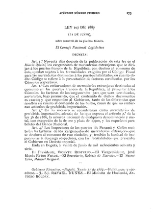 APÉNDICE NÚMERO PRIMERO
LEY r07 DE r887
(2I DE JC'~JO),
sobre comercio de los puertos franCM.
El COllsejo Naciollal Legislati2'o
DECH.ETA:
Art. 1.0 ~oventa días después de la publicación de esta ley en el
Dimio Oficial, los cargamentos de mercaderías extranjeras que se diri-
jan á los puertos francos de la RepÚblica, con destino al con:-iumo de
6sb, quedan sujdos á las formalidades exigidas por d Código Fiscal
para las mercaderías dcstinadas á los puertos habilitados, en cuanto di-
cho Código se rcfiere á ~a presl:lltacic'm de facturas certificadas por los
Cónsules respectivos.
Art. 2.° Los embarcadorcs dl' mcrcaderías extranjcras elL:stinaclas al
consumo en los puerto:; francos el; la RepÚblica, al IWCSl:Jlt;lr;'t los
Cónsules las facturas de los carg;¡¡nentos para que SC:ln ccrtilicadas,
asc' ..erarÚn, bajo juramento, que el contenido cie dichos dOClllnentos
es exacto; y que responden al Gobierno, tanto de las diferencias que
resulten en cuanto al contenido de los bultos, COIllO de que no cmbar-
can artículos de prohibida importación.
,rl. 3:' En lo sucesivo se considerar;'lI1 como II1crcackrí:ls de
prohibida importación, acIcli1;'L..;de b~; que expresa el artículo 2.° dc la
ley 36 de 1886, la moneda nacional ch; ctlalquil'ra deno!ninaciÚn y me-
tal, con excepciÚn de la de oro y plata de 0,9°0, y los esqueletos para
billetes del Banco ~acional.
Art. 4.° Los 1nspectores de los puertos de Panamá y Colón reci-
bir;'lIl las facturas de los cargamentos de mercaderías extranjeras que
se destinen al consumo cIe esas ciudades, y tendrán la facultad cil' ins-
peccionar la descarga sospechosa, con las formalidades que prescriba
el Gobierno en Decreto especial.
Dada en Bogotá, á veinte de Junio cie mil ochocientos ochenta y
siete.
El Presidente, VIC~:NTE RESTIŒPo.-El 'icepresidente, JosÉ
MAJIÍA ReI3Io FRDE.-El Secret.lrio, Robe1fù de Xan'tÍc.2.-- El Secre-
tario, Malluel Hriga1d.
GobicYllo J~jcCllli'i)o.-BOl!otá,_~ll1l1io 21 de ISS7.-PuhJíquesl: y l'je-
cútese.-(L. S.). RAFAEL NU)JEZ.-EI :Iinistro de Hacienda, A~-
TO~JO ROLD,X,
 