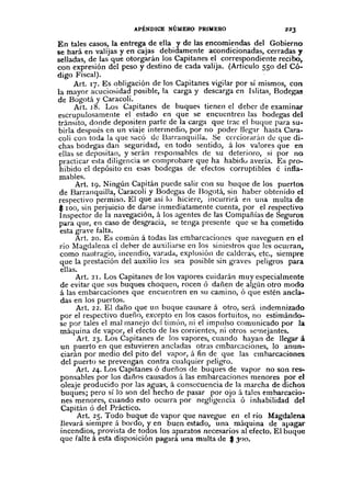 APÉNDICE NÚMERO PRIMERO
En tales casos, la entrega de ella y de las encomiendas del Gobierno
se hará en valijas y en cajas debidamente acondicionadas, cerradas y
selladas, de las que otorgarán los Capitanes el correspondiente recibo,
con expresión del peso y destino de cada valija. (Articulo 550 del Có-
digo Fiscal).
Art. 17. Es obligación de los Capitanes vigilar por sí mismos, con
la mayor acuciosidad posible, la carga y descarga en lslitas, Bodegas
de Bogotá y Caracolí.
Art. 18. Los Capitanes de buques tienen el deber de examinar
escrupulosamente el estado en que se encuentren las bodegas del
tránsito, donde depositen parte de la carga que trae el buque para su-
birla después en un viaje intermedio, por no poder lIeg;¡r hasta Cara-
coli con toda la que sacó de Barranquilla. Se cerciorarán de qlle di-
chas bodegas dan seguridad, en todo sentido, á los valores que en
ellas se depositan, y serán responsables de su deterioro, si por no
practicar esta diligencia se comprobare que ha habidu avería. Es pro-
hibido e! depósito en esas bodegas de efedos corruptibles é infla-
mables.
Art. 19. Ningún Capitán puede salir con su buque de los puertos
de Barranquilla, Caracolí y Bodegas de Bogotá, sin haber obtenido el
respectivo permiso. El que así II) hiciere, incurrid, en una multa de
$ 100, sin perjuicio de darse inmediatamente cuenta, por el respectivo
Inspector de la navegación, á los agentes de las Compañías de Seguros
para que, en caso de desgracia, se tenga presente que "ieha cometido
esta grave falta.
Art. 20. Es común á todas las embarcaciones que naveguen en el
río Magdalena cI deher de auxiliarse en los siniestros que les ocurran,
como nautragio, incendio, varada, explosión de calderas, etc., siempre
que la prestación del auxilio les sea posible sin graves peligros para
ellas.
Art. 21. Los Capitanes de los vapores cuidarán muy especialmente
de evitar que sus buques choquen, rocen ó dañen de algún otro modo
á las embarcaciones que encuentren en SlI camino, Ó que estén ancla-
das en los puertos.
Art. 22. El daño que un buque causare á otro, será indemnizado
por el respectivo dueíio, excepto en los casos fortuitos, no estimándo-
se por tales el mal manejo del timón, ni el impulso comunicado por la
máquina de vapor, el efecto de las corrientes, ni otros semejantes.
Art. 23. Los Capitanes de los vapores, cuando hayan de llegar á
un puerto en que estuvieren ancladas otras embarcaciones, la anun-
ciarán por medio del pito del vapor, il fin de que las emharcaciones
de! puerto se prevengan contra cualquier peligro.
Art. 24. Los Capitanes ó dueños de buques de vapor no son res-
ponsables por los daños causados á las embarcaciones menores por el
oleaje producido por las aguas, á consecuencia de la marcha de dichos
buques; pero sí la son del hecho de pasar por ojo á tales embarcacio-
nes menores, cuando esto ocurra por negligencia ó inhabilidad del
Capitán ó del Práctico.
Art. 25. Todo buque de vapor que navegue en el río Magdalena
llevará siempre á bordo, y en buen estado, una máquina de apagar
incendios, provista de todos los aparatos necesarios al efecto. El buque
que falte á esta disposición pagará una multa de $ 300.
 