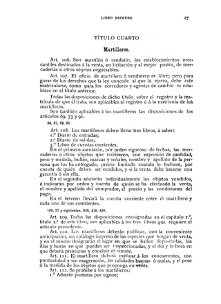 LIBRO PRIMERO
TÍTULO CUARTO
Martillaros.
Art. 106. Son mat/il/os Ó velldu/as, los establecimicntos mer-
cantiles destinados á la venta, en licitación y al mejor postor, de mer-
caderías ú otros objetos negociables.
Art. 107. El oficio de martillero ó vendutero es libre; pero para
gozar de lus derechos que la ley concede al que la ejerza, debe éste
matricularse, como para los corredores y agentes de cambio se esta-
blece en el título anterior.
Todas las dispnsiciones de dicho título sobre el registro y la ma-
trícula de que él trata, son aplicables al registro Ó á la matrícula de los
martilleros.
Son también aplicables á los martilleros las disposiciones dc los
artículos 69, 73 Y91.
66, 67, 69, 95.
Art. 108. Los martilleros deben llevar tres libros, á saber:
1.° Diario de ent:-adas;
2.° Diario de salidas;
3.° Lihro de cuentas corrientes.
En cI primero asentarán, por orden riguroso dc fechas, las mer-
caderías Ú otros objetos que recibieren, con expresiÓn de cantidad,
peso y medida, bultos, marcas y señales, nombre y apellido de la per-
sona que los ha cntregado, precio limitado cuando la hubiere, por
cuenta de quién deben ser vendidos, y si la venta debe hacerse con
garantía ó sin ella.
En el segundo añotarán individualmente los objetos vendidos,
é indicarán por ordcn y cuenta de quién se ha efectuado la venta,
el nombre y apellido del comprador, el precio y las condiciones del
pago.
En el tercero llevará la cuenta corriente entre el martillero y
cada uno de sus comitentes.
109,27 Y siguientts, 348,4.19, 4.20.
Art. 109. Todas las disposiciones consignadas en el capítulo 2.°,
título 2.° de este lihro, son aplicables á los tres libros que requiere el
artículo precedente.
Art. I IO. Los martilleros deberán publicar, con la conveniente
anticipación, un catálogo impreso de las especies que tengan de venta,
y en el mismo designarán el Jugar en. que se hallen depositadas, los
días y horas en que pueden ser inspèccionadas, y el clía y la hora en
que deberá principiar y concluÍr el remate.
Art. 111. El martilJero dcber;l explicar á los concurrentes, con
puntualidad y sin exageración, las c~lidades buenas ó malas, y el peso
ó la medicla de los objetos que proponga en ",Mita.
Art. 1 I 2. Se prohibe á los martilleros:
1.° Admitir posturas por signos;
 