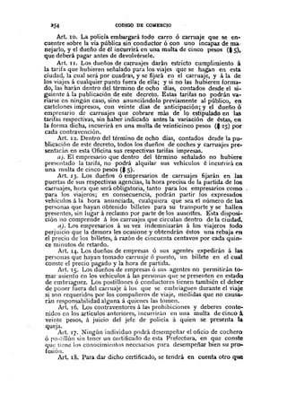 254 CÓDIGO DE COMERCIO
Art. 10. La policía embargará todo carro ó carruaje que se en-
cuentre sobre la vía pública sin conductor ó con uno mcapaz de ma·
nejarlo, y el dueño de él inCurrirá en una multa de cinco pesos ($ ,5),
que deberá pagar antes de devolvérsele.
Art. II. Los dueños de caJ;l"uajes darán estricto cumplimiento á
la tarifa que hubieren señalado para los viajes que se hagan en esta
ciudad, la cual será por cuadras, y se fijará en el carruaje, y á la de
los viajes á cualquier punto fuera de ella; y si no las hubieren forma-
do, las harán dentro del término de ocho días, contados desde el si-
guiente á la publicación de este decreto. Estas tarifas no podrán va-
riarse en nin~ún caso, sino anunciándolo previamente al público, en
cartelones impresos, con veinte días de anticipación; y el dueño ó
empresario de carruajes que cobrare más de lo estipulado en las
tarifas respectivas, sin haber indicado antes la variación de éstas, en
la forma dicha, incurrirá en una multa de veinticinco pesos ($ 25) por
cada contravención.
Art. 12. Dentro del término de ocho días, contados desde la pu-
blicación de este decreto, todos los dueños de coches y carruajes pre-
sentarán en esta Oficina sus respectivas tarifas impresas.
a). El empresario que dentro del término señalado no hubiere
presentado la tarifa, no podrá alquilar sus vehículos é incurrirá en
una multa de cinco pesos ($ 5).
Art. 13. Los dueños ó empresarios de carruajes fijarán en las
puertas de sus respectivas agencias, la hora precisa de la partida de los
C'.u-ruajes, hora que será obligatoria, tanto para los empresarios como
para. los viajeros; en consecuencia, podrán partir los expresados
vehículos á la hora anunciada, cualquiera que sea el número de las
personas que hayan obtenido billetes para su transporte y se hallen
presentes, sin lugar á reclamo por parte de los ausentes. Esta disposi-
ción no comprende á )05 carruajes que circulan dentro de la ciudad.
aJ. Los empresarios á su vez indemnizarán á los viajeros todo
perjuicio que la demora les ocasione y obtendrán éstos una rebaja en
el precio de los billetes, á razón de cincuenta centavos por cada quin-
ce minutos de retardo.
Art. 14. Los dueños de empresas ó sus agentes expedirán á las
personas que hayan tomado carruaje ó puesto, un billete en el cual
conste el precio pagado y la hora de partida.
Art. 15. Los dueños de empresas ó sus agentes no permitirán to-
mar asiento en los vehículos á las personas que se presenten en estado
de embriaguez. Los postillones ó conductores tienen también el deber
de poner fuera del carruaje á los que se embriaguen durante el viaje
si son requeridos por los compañeros de viaje, medidas que no causa-
rán responsabilidad alguna á quienes las tomen.
Art. 16. Los contraventores á las prohibiciones y deberes conte-
nidos en los artículos anteriores, incurriran en una multa de cinco á
vein.te pesos, á juicio del jefe de policía á quien se presenta la
queja.
Art. 17. Ningún individuo podrá do;:sempeñar el oficio de cochero
ó ro..;tillón sin tencr un certificado de esta Prefectura, en que conste
que tiene los conocimientos necesarios para desempeñar bien su pro-
fesión.
Art. 18. Para dar dicho certificado, se tendrá en cuenta otro que
 