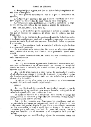 28 CODIGO DE COMERCIO
2.0
Pregonar puja alguna, sitl que e! postor la haya expresado en
voz clara é inteligible;
3.° Tomar parte en la licitación, por sí ó por el ministerio de
terceros;
4.v
Adquirir, por contrato, del que hubiere rematado en el mar-
tillo, alguno de los objetos de cuya venta se halle encargado.
La violación de estas prohibiciones somete al martillero al pago
de una multa, que no baje de cien pesos ni exceda de trescientos.
875.-185.1,1856,2170,6.0 C. C,-S8 C. Ch.
Art. 113. El martillen) podrá suspender y diferir' el remate, toda
ve2 que las posturas no alcancen al precio que le señalen sus ins-
trucciones.
En defecto de limitación de precio, podrá aceptar definitivamente,
y sin lugar á reclamo por parte del interesado, cualquiera postura que
no sea mejorada dentro de dos minutos después de haber empezado
á pregonarse.
Art. 114. Las ventas se harán al contado ó ai liado, segÚn las ins-
trucciones del comitente.
En ausencia de toda instrucción, las ventas se efectuarán al con-
tado, y no de otro modo, aun cuando sean garantidas por el mar-
tillero.
Sólo podrán hacerse al fiado, en virtud de una autorización es-
crita del interesado.
116.-90 C. Ch.
Art. 115. Ocurriendo algi1l1aduda ó diferencia acerca de la per-
sona del adjudicatario ó de la conclusiÓn del remate, el martillero
abrirá de nuevo la licitación, sin ulterior reclamo por parte de los an-
teriores postores.
Art. 116. Si á las cuarenta y ocho horas de verificado el remate,
el adjudicatario no pagare el precio de la especie comprada al conta-
do, la adjudicación quedará sin efecto por este solo hecho, y se abrirá
de nuevo la licitaciÓn.
La baja cie precio, y los gastos que se causaren en el nuevo rema-
te, serán de cuenta del anterior adjudicatario.
1930 C. C.
Art. 117. Dentro de tercero día cie verificado el remate, el marti-
Bero presentará á su comitente una cucnta firmada, entregándole al
mismo tiempo el saldo que resulte á su favor.
El martillero moro!;() en la exhibición de la cuenta ó entrega del
saldo, perderá su comisiÓn, y responderá al interesado de los daños y
perju ¡cios que le hubiere causado.
Art. J 18. La comisión que devenguen los martilleros será de
preferencia la que hayan pactado con sus comitcntcs. Cuando no pre-
ceda convenio especial, ó tarifa del martillero, conocida de antemano
por los interesados, no tendrá aquél derecho á cobrar de éstos otra
comisión que la del cinco "por ciento del valor del remate, que será
pag;¡dera á medias por el Tendedor y el comprador de la cosa re-
matada .. --.
Siempre que un martilrero haya fljado de antemano tarifa de
 