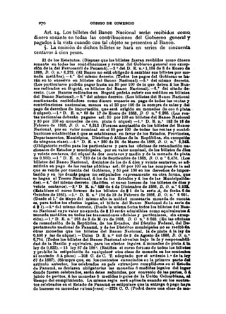 CODIGO DE COlIERCIO
. Art. 14. Los billetes del Banco Nacional serán recibidos como..
dinero sonante en todas las contribuciones del Gobierno general y
pagados á la vista cuando con tal objeto se presenten al Banco.
§. La emisión de dichos billetes se hará en series de cincuenta
centavos á cien pesos.
21 de los E8tatutos. (Dispolo qoe 108billetes foeran reoibidos como dinero
sonante en toda8 las contribuciones y renta8 del Gobierno general con excep-
ción de)a del Ferrocarril de Panaw!).-S o del D. E. n.o1,104 de 8 de Enero de
1885, D. O. n.· 6,279. (8) Banco no esut obligado á oamblar aas bt1letes por mo-
neda. metálica). -4.· del miamo decreto. (Todos los pagos de) Gobierno se h~
rAn en lo Ilucesivo en billetea dei Banco Naciona).-lí.· del miamQ decreto~
(Los partloulares podráu plg~r h!l8ta on ISOpor 100 de lo qoe. deben A )oa B·u~-
ooa radicados en Bagot4, en bil1etes del B&l&oONacional). -~. o del citado de-.
creto. (LolI Bancoa radicados en Bogot! podrán oubrir 801 crt1dltos en billete.
del Banco Nacional).-8. o de) mismo deoreto. (LOBbilletes del B"noo Nacional
continuarán recibiéndolle como dinero sonante Ml pago de todaa lu reatu 1
contrlbuolones naoionales, menos eu el 80 por 100 de la compra de BILles',.del
pago de derechos de importación. qae serA exigido en mooedas de oro 6 p!ata
6 otqnel).-l. o D. E. n.· 65 de 17 de Enero de 1885. D. O n.o 6.288. (Lu reQ-
tas nacionales deberá.n pagarlle allí: ISOpor 100 en billetes del Banoo NaoJoo'"
y líOpor 100en monedas de oro. plata 6 ntqllel).-l.· D. E. n.o 182 de ltcle
Febrero de ]885, D. O. n.· 6,818 (Forzosa aceptación de los billetes del BaDOO
Nacional, por su valor nominal en elllO por 100 de todal! laa rectas,. oontrl-
buciones e~tablecida8 6 qne se establezcao en favor de lOI Estados, Provlnol •••
Departamentos, Moniaipios. Distritos 6 Aldeas de la Rep6bllaa, sin excepciÓII
de ningona cI8se).-4.· D. J!:. n. o 260de 24 de Mano de 1885, D. Q. '0.. 6,_
(Obligatorio recibo parlllos particulares y para 188 ollclnas de recaudaolÓn na·
oional~1 d~ Eshdoa y munlolpa)es, por au valor nominal, de los billetes de dies
y velote centavos, del níquel de dos oentavoll y medio y de )a moneda de pIda
de 0,500).-1.· D. E. n.· 610 de 14 de Septiembre de 1885, D. O. DO 6,470. (Loe
billetes del Banco Nacional, distintos de los de á. diez y veinte centavos, S8 ad-
mltlrá.n en pago de las rentu p(iblíca.! asl: 60 por 100 en la. compr~ de la aaI
que se venda por coenta del Gobierno, y ISOpor 100 en los dereebOl de Im~-
tación y en los demás pagoa no eltipuladoll expresamente en otra forma, qa.
le hagan al Tesoro Naolonal,d. loa de )08 E8tados y á. 108de las Munlcipallda~
dee).- 4.· del mi8mo decreto. (Ratlftca el our80 forzoso de los billete8 de diea r
veinte C8ntavOl).-2.· D. B. n. o 8J9 de 4 de Diciembre de ISBll, D. O. D.· 6.53lL.
(&tablece el OIUSO forzoso de 108 bUletes· d~' 1 de la aerie A, de fecha 6 de
'Jetubre de 1885).-1. o D. E. n.· 104 de 19 de Febrero de 1886, D. O. n.· 6 601.
(Desde e) 1.· de Mayo del 0118010_!'to la unidad ¡nonetaria moneda de cuenta
e8, para todoa loa efectos legales. el billete del Baoeo Nacional da la Berlede
4' 1).-2.0
dt:l mismo decreto. {Desde )a misma f~cha todo. los billetes del B••.•
co Naolonal cayo valor no exoeda de • 10 eerATladmisibles como equivaleotea ••
moneda metálica en todal las traD.acciones 06olllell" particnlares, .in ex~
olón).-I.e
D. E. D. o 265 de S de M .yo de 1886, D. O o.· 6668. (En lu oflalDU
de recaudaoión de la Repâblica. de loa E-tado8, del Dllltrlto Federal, dei De-
partameuto uacional de Panamá., '1 de leI! Dl8trlto!! munioipalefl no le reciblrAa
otrM monedu que los bll1ete8 del Bauco Nacional, la de plat" Ii.la leI el.
{),6oo Y lall de ufqoel).-Unico D. E 0.° 44M de a de AFato de 1886, D. O. 00"
6,71i4. (Todoal08 billetell del BaDoo Naolonal oirculan bajo la fe y responsablll-
dad de la Nación y equivalen, para 108efectos legd.lfoa,á. monedas de plata & J&
ley de 0,83rJ). -15 ley 87 de 188~. (Ratifica el curso forzalo de todo. loa bUle_
y prohibe la estlpnlulUm de eualquierlf otra clase de moneda ea los oooUake
al eoo.tado 6" plazo) -208 O. de C. T. adoptado por el articulo 1.0 de lai.,.
()7 da 1887). (Siempre que, en loa coutratoa enunciados e:l la primera parte del
articulo anterior, )oa oelebrados en pafs l'xtranjero cnmplidul'OB en el Batado
de PAnamá, se deolaren obllgatorlu las monedall 6 medid •.• legalt'8 dellapr
llonde fueren celebrados, serAn &tu reducldaa, por convenio de 1•• partee, 61.
Jnicio de peritos. Il la8 monedas 6 medida! lf'glllee de la Uoi60 Colombl8D&,"
'tfempo delcumpUmiento. L" mlllma regla SttrA aplicada..ouaodo en 108&oak&-
t08 celebrado8 en el Estado de PanamIL se estipulare que la entrt'g& 6 pago baJa
de hacerse en monedas ntralljuft8).-2224 O. O. {Podr4 darte nua cIMe de 1Il0-
 
