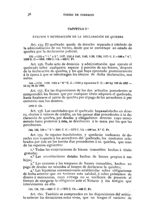 36 CODIGO DE COMERCIO
OAPITULO 3 °
EFECTOS Y RETROACCIÓN DE LA DECLARACiÓN DE QUIEBRA
Art. J 55. El quehrado queda de derecho separado é inhibido de
la administración de SlISbienes, desde que se constituye en estado de
quiebra por la declaración judicial.
170.-1132n.o,l,0 y2.o,1l37, 1141á 1145,1148,1156,1164,1171 O. J.-586 n'o 4.",
1329 O. C.-1329, 13620. Ch.-443 C. Fr.
Art. 156. Todo acto de dominio yadministración que ejecute el
quebrado sobre cualquiera especie y porción de sus bienes, después
de la declaración de quiebra, y los que haya ejecutado posteriormente
á la época á que se retrotraigan los efectos de dicha declaración, son
nulos.
144.-1132, 1133. l1B! n.O8.' C. J.-1740 y siguientes C. C.-90 ley 153 de 1887.-
15 ley 95 de 1890.
Art. 157. En las disposiciones de los dos articulas precedentes se
comprenden los bienes que por cualquier título adquiera el quebrado,
hasta finalizarse el juicio de quiebra por ci pago de la') acreedores ó por
convenio con los mismos.
1;{60C. Ch.
Art. J58. Las cantidades que el quebrado haya..satisfecho en dine-
ro, efectos ó valores de crédito, en los quince días precedentes á la de-
claración de quiebra, por deudas y obligaciones directas cuyo venci-
miento fuere posterior á ésta, se devolverán á la masa por los que las
percibieron.
144, 156, 109 n.o 3.'- 2491 C. C.-1373 C. Gh.-446 ine. S.· C. Fr.
Art. J 59. Se reputan fraudulentos. y quedarán ineficaces de de-
recho con respecto á los acreedores del quebrado, los contratos cele-
brados por éste en los treinta días precedentes á su quiebra, que sean
de las especies siguientes:
1.0 Todas las enajenaciones de bienes inmuebles hechas á título
gratuito; ...
2.° Las constitucIOnes dotales hechas de bIenes propios á sus
hijo!';
3.° Las cesiones y los traspasos de bienes inmueble:>, hechos en
pago de deudas no vencidas al tiempo de declararse la quiebra;
4.° Las hipotecas convencionales establecidas sobre obligaciones
de fecha anterior que no tuvieren e"ta calidad, ó sobre préstamos de
dinero ó mercanCÍas, cuya entrega no se verificare de presente al
tiempo de otorgarse la obligaciÓn ante el Notario y los testigos qtle
intervinieron en ella.
144,156,158.-2491 C. C.-1873 C. Ch.-446 C. Fr.
Art. J60. También se comprendcn en las disposiciones del "rtícu-
la anterior las donaciones entre vivos, que no tengan el carácter de
 