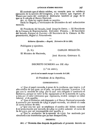 .lPÉNDlCE NÚI4BRO SEGUNDO 347
El contrato que al efecto celebre, no necesita para su validez y
ejecución de la sanción del Congreso, y los valores que ingresen al
Tesoro por razón del contrato se destinarán también al pago de la
que se le adeuda al Banco Nacional.
Art. 17. Esta ley regirá desde su sanción.
Dada en Bogotá, á veinticuatro de Diciembre de mil ochocientos
noventa.
El Presidente del Senado, JosÉ JOAQVÍNORTIZ. - El Presidente
de la Cámara de Representantes, EDUARDO POSADA.- El Secretario
del Senado, Enrique de Nur/!áez.-El Secretario de la Cámara de Re-
presentantes, Miguel A. Pelîaredonda.
90bterno Ejecuti'Oo.-Bogotá, Diciembre 29 de 1890.
Publíquese y ejecútese.
(L. S.).
El Ministro de Hacienda,
CARLOS HOLGUÍN.
JOSÉ MANUEL GOENAGAG.
DECRETO NUMERO 200 DE r891
(10° DE ABRIL),
por el cual se mand' recoger la moneda de 0,500.
El Presidente de la RepÚblica,
CONSIDERANDO:
1.0 Que el papel-moneda, á pesar de la confianza que inspira y el
alto crédito de que goza en el país, no puede alcanzar á ponerse á la
par con la moneda de 0,835 por la cual está obligado á cambiarlo el
Gobierno, porque su valor se ha equiparado al de la moneda de 0,500,
y ésta por el valor intrínseco que representa, tendrá siempre un valor
inferior al de aquélla;
2.° Que el Gobierno está dispuesto y el Banco Nacional preparado
á convertir por moneda de 0,835 el papel-moneda, sin alterar en nada
el curso forzoso de éste;
3.° Que una vez que se establezca el cambio del billete nacional
á su presentación por moneda de 0,835 no podrá subsistir el curso de
la de 0,500, por ser incompatible con aquélla, y
4.° Que la acuñación de la moneda de 0,500 fue motivada por
circunstancias transitorias que ya han desaparecido,
DECRETA:
Art. 1.° Noventa días después de publicado el presente decreto en
 