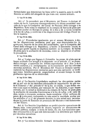 CODIGO DE COMERCIO
formalidades que determinan las leyes sobrp. la materia, para lo cual la
Sección se valdrá del abogado de que trata este mismo artículo.
1.o loy 70 de 1894.
Art. 2.° Se procederá por el Ministerio del Tesoro á efectuar el
cobro de los fr. 2.000,000 correspondiente.s á la última anualidad ven-
cida de la que la CompañIa del Canal de Panamá debe entregar á la
República. Esta suma se empleará en la compra de barras de plata que
se harán acuñar en Europa en piezas de á diez y de á veinte centavos
á la ley de 0,835, y conforme á las disposiciones del Código Fiscal so-
bre la materia.
3.o ley 70 de 1894.
Art. 3.° Procederáse igualmente por el mIsmo Ministerio á dic-
tar las disposiciones necesarias para que sean descontadOs los fr.
4.000,000, importe de las otras dos anualidades, que la Compañía del
Canal debe entregar á la República; y hecho el descuento inicial, la
suma que quede líquida se emplearà también en la compra de barras
de plata para la acuñación de monedas, como se dispone en el artícu-
lo precedente.
3.o ley 70 de lS9t.
Art. 4.° Luégo que lleguen á Colombia las piezas de plata que se
hayan acuñado con arreglo á lo dispuesto en el artículo 2.", se proce-
derá á recoger y amortizar los billetes equivalentes de á diez y de á
veinte centavos, y á reemplazarlos en la circulación por las referidas
monedas metálicas. Por el Ministerio del Tesoro se dictarán oportu-
namente las disposiciones necesarias para que esta operación se verifi-
que como beneficio general, asegurándose al mismo tiempo la com-
probación rigurosa de su efectividad.
4.o ley 70 d" 1894.
Art. 5.° La Sección Liquidadora empleará las dos quintas partes
del 25 por 100 de los derechos adicionales de importación de que tra-
ta el numeral 1.0 del artículo 6.° de la ley 70 citada, y que deben en-
trar á sus cajas en billetes, por remisión de las Aduanas, ó que hayan
entrado, así: la mitad se dtstinará á la compra de barras de plata para
la acuñación de monedas fraccionarias á la ley de 0,835 y de valor de
diez, veinte y cincuenta centavos, hasta completar cinco millones de
pesos ($ 5.000,000). incluyendo en esta suma la mandada acuñar por
los artículos 2.° y 3.° del presente decreto; la otra mitad será i1'lcinera-
da por la Junta de Emisión en presencia del Ministro ó del Subsecreta-
rio del Tesoro.
Art. 6.° La Sección Liquidadora 110 podrá ejecutar operaciones de
Banco, tales como préstamo de dinero, negocios en documentos de
crédito público, compra y venta de letras, etc. etc. Las funciones que-
dan circunscritas á la que esté determinado ó se determine por leyes ó
por decretos ejecutivos.
8.· Jey 70 de 1894,
Art. 7.° La misma Sección formará mensualmente la relación de
 