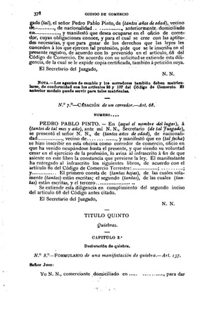 N.N.
N. N.
CODIOO DE COMERCIO
gadô (tal), el señor Pedro Pabio Pi'~to, de (tánto~'años de edad), vecino
de'~''''''''''tde nacionalidad ..•.•.••..•••.• ., ~nteriorme~te;.dolniciliado
ea ¡••, y manifestó que desea Ocuparse en.el oficiQ de corré~,
dpr, cuyas obligaciones conoce, y para el cual se. cree con tas aptitu-'.
des necesarias, y que para gozar de los derechos que las leyes les
conceden á los que ejercen tal protesión,pide que se le inscriba en el
presente registro, de acuerdo con lo prevenido en el artículo;..68 del
Código de Comercio. De acuerdo con su solicitud se extiende esta dili-
gencia, de la cual se le expide copia certificada, también á petición suya.
El Secretario del Juzgado,
NOT.&..-Lo8 agente8 de cambio y 1~8' corredores tambiéa deben matrlcu·
larse, de conformidad coa 1088rt1clllo8 ~ '1 107 d~l 0ó4~o de Oomeroio. BI
ankrior modelo puede eervlr para tales inatñcolaa. ...
N.O 7.(J'-CtSACIÓN de un corredor.-Att; 68.
NUMERO •• " "
PEDRO PABLO PINTO. '"- En (aquí el nombte del Jugal), á
(tantos de tal mes y año), ante mí N. N., Secretario (de tal Juzgado),
se presentó el señor N. N., de (tantos años de edad), de nacionali-
d:td............•.. , vecino de .........•.... , y manifestó que en (tal fecha)
se hizo inscribir en esta ohcimi como corredor de comercio, oficio en
que ha venido ocupándose hasta el presente, y que siendo su voluntad
cesar en el ejercicio de la profesión, lo avisa al infrascrito á fin de que
asiente en este libro la constancia que previene la ley. El manifestante
ha entregado al infrascrito los siguientes libros, de acuerdo con el
artículo 80 del Código de Comercio Terrestre: ..............• ; ;
y.•......•..... El primero consta de (tantas hojas), de las cuales sola-
mente (tantas) están escritas; el segundo (tantas), de las cuales (tan-
tas) están escritas, y el tercero ...•.•.•.•.•....••.•••
Se extiende esta diligencia en cumplimiento del segundo inciso
del artículo 68 del Código antes citado.
El Secretario del Juzgado,
TITULO QUINTO
Quiebras.
C.lPITULO 2."
Declaracl6n de qùiebra.
N.O 8.o--FoRMULARIO de una manifestaciótJ de quieb1o.-Att. 137.
8eflor Juez:
Yo N. N., comerciante .domiciliado en ...•. oo ••••••••• , para dar
 