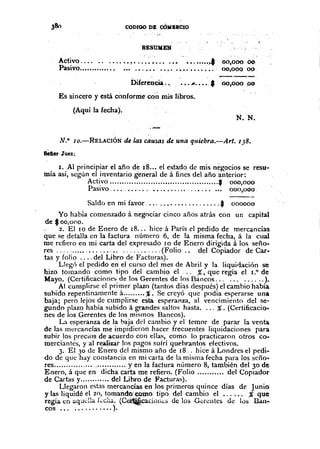 CODIOO Dlt cOMBRCIO
RESUMEN
Activo IIl~ ••.•••• ~.; ••••. ~ •••••••••• t
Pasivo ...•..•...•..••••. '.''!.~ •• , __.~_••••••••.•.
00,000 00
00,000 00
Diíerencia ..
-----, '
"'~"", * 00,000 po
Es sincero y está conforme con mis libros.
(Aquí la fecha).
;.-
N. N.
N.O lo.-RELACIÓN de las causas de una qllíebra.-Arl. 138•
Bellor Juez;
J. Al principiar el año d~ 18... el estado de mis nègocios se resu-
mía así, según el inventario general de á fines del año anterior:
Activo $ 000,000
Pasivo ' .• " .........•...... 000,000.
Saldc) en mi favor $ 000000
Yo habia comenzado á negociar cinco años atrás con un capital
de $oO,ono.
- 2. El la de Enero de 18... hice á París el pedido de mercancías
que se detalla en la factura número 6, de la misma fecha, á la cual
me refiero en mi carta del expresado Iode Enero dirigida á los seño-
res (Folio .. del Copiador de Car-
tas y Colio del Libro de Facturas).
Llegó el pedido en el curso del mes de Abril y la liquidación se
hizo tomando como tipo del cambio el ... %, que regía el 1.0 de
Mayo. (Certificacioncl> de los Gerentes de los Bancos. , ).
Al cumplirse el primer plazo (tantns días después) el camhio había
suhido repentinamente á %. Se creyó que podía esperarse una
baja; pero lejos de cumplirse e,sta esperanza, al vencimiento del se~
gundo plazo había subido á grandes saltos hasta .... %. (Certificacio-
nes de los Gerentes de los mismos Bancos).
La esperanza de la baja del cambio y el temor de parar la venta
de las mercancías me impidieron hacer frecuentes liquidaciones para
subir los precios de acuerdo con ellas, como la practicaron otros co-
merciantes, y al realizar los pagos sufrí quebrantos efectivos.
3. El 30 de Enero del mismo año de 18 .. hice á Londres el pedi-
do de que hay constancia en mi carta de la misma fecha para los seño-
res yen la factura nÚmero 8, también del 30 de
Enero, á que en dicha carta me refiero. (Folio .........•. del CopIador
de Cartas y del Libro de Facturas).
Llegaron estas mercancías en los primeros quince días de Junio
y las liquidé el 20, tomando·œmo tipo del cambio el % que
regía. en aquella f-.:C:,â. (CetWcacion<;,j de los Cércntes de lùs B"m·
cos ; ).
 