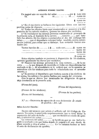A.PÉNDICE NÚMERO TERCERO
Un pagaré aún no vencido del señor " ..•.. por $
Id. íd. íd íd ..• ,
391
0,00000
0,000 00
0,000 00
0,000 00
0,000 00
$ 0,000 00
s.a En cI escritorio se hallaron los siguientes libros con sus rCs-
pectivas notas de clausura ' ' oo· •• ····,·· ••••••••• ;
6.a Todos los objetos hasta aquí enumerados se pusieron. á la dis-
posición de los señores síndicos, quienes los dieron por recI~ld?s;
7.a Se trasladaron las mismas pcrsonas nombradas al pnnclplo de
la presente acta, al depósito de la carrera .. ,·, número , que tam-
bién fue abierto. De los objetos inventariados el día del em~argo fa!-
taban , que cI depositario informó haber vendido, prevIa auton-
zación judicial, para evitar quc se dañarfln. Los restantes fueron ava-
luados asi:
Tantos barriles de á $ cada uno $
$ 0,000 00
Estos ohjetos también se pusieron á disposición de los síndicos,
quienes igualmente los dieron por rccibidos;
8.a Pasaron las mismas pel'sonas á la casa número ..... , de la ca-
rrera . , ... , la que después de recorrida en todas sus depcndencias fue
avaluada en $..... Al arrendatario se le ordenó que en lo sucesivo se
entendiese con los síndicos para todo la relacionado con el arrenda-
miento; y
9.a
Se previno al depositario que rindiera cuenta á los síndicos de
las ventas, los cobros y los gastos hechos por cuenta del concurso.
Con la que se dieron por terminadas las diligencias de que se
deja constancia en la prescntc acta.
(l"irma del Juez).
(Firma del depositario).
(Firma:.; cie los síndicos).
(Firma del Secretario) .
(Firmas de los peritos).
.v.o
2I.-DEiL:><DA de reposición de l//la declaración de estado
de quiebm.-Al't. 148.
8eñorJupz d.l Circuito:
l!e~1~rodel té~mino qu.e señala el articulo 148 del CÓdigo de Co.
merclO 1errestre, a ustcd pIdo respetuosamente que se sirva dictar la
Tepo~iciÓn del auto de fecha que me declaró en estado de quie-
bra, a SO!lCltlld cId señor. .
La instancia del señor ' se fundó en que yo me haba fu-
gado ú oCl~ltado y en que había dejado de pagarle á él una cleucla de
plazo vencIdo y otra al señor. '" .... En los mismos hechos se basó
el auto cie declaración de quiebra.
 