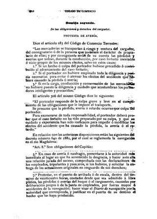~~ ••• lr1Ulda.
D. ZaBobltgacWnef 1/ d"echo, del cargador.
PROTESTA DE AVERÍA.
Dice el artículo 283 del Código de Comercio T~~stTe:
"La:- merc~derías se transportan iá.ri<:sg~y ventura ~ carg~r,
del conslgnatano o de la persona qU4lnV1Stn~reel èarácter de propiè-
..tario de ellas; y por consiguiente seráft"de su cuenta las pérdidas "J
averías que sufran, durante la conducción, por caso fortuito inevitable
ó vicio propio de los mismos efectos, salvo en estos casos:
1.0 Si un hecho ó culpa delporteador hubiese precedido 6 contri-
.-buído al advenimiento del caso fortuito;
2.° Si ~l porteador. no ?ubiere empleado toda la di!igencia y peti_
cia necesanas para ~vlta~o at~nuar los efectos del aCCIdente que1üt-
biere causado la pérdIda o avena;
3.° Si en la carga, conducción y conservación de las ~rcadêlCit:
-'rio hubiere puesto la diligencia y cuidado que acostumbran los poflto&..
dores i~teligentes y precavidos."
El artículo 306 del ~ismo Código dice lo siguiente:
_. "El porteador responde de la t;ulpa grave y leve .ene! c~-
miento de las obligaciones que le impone el transporte.
Se presume que la pérdida, avería ó retardo ocurren1>or culpa 1!è1
porteador ....
Para exonerarse de toda responsabilidad, el porteador deberá pro-
..~ que el caso ~Dí1~itono ~a si.do preparado p~>rsu ~ulpa, Y. Clue su
CUIdadoy eXp-ehetfCIahan Sido meficaces para nnpedir o modifièar lœ
efectos del accidente que ha ca~sado la pérdida,. la avería ó el !!"~"
tardo." .-;.:.
En relación con las anteriÇ>r~disposiciones están las siguientes dèl
decreto número 640 de 1881, po.r el cual se reglamenta la navegacióD
en el río Magdalena:
HArt.8.° Son obligaciones del Capitán:
.............................................................
S.a En caso de avería ó naufragio, presentarse á la autoridad m.inmediata al lugar en que ha acontecido la desgracia, y hacer ante ella
una relación jurada del suceso, comprobada con las declaraciones 'de
los empleados, tripulantes y pasajeros, 'si los hubiere, y solicitar la en-
trega de las actuaciones originales en resguardo de sus derechos;
....................................................................................................••••
7.a Pro~cs~ar,en el puerto de arribada ó de escala, de!l~ro ~el ,tér-
mino de vemt1cuatro horas, contadas desde que sea admitido a hbre
plática, las pérdidas ó averías del buque ó el cargamento, causadas por
deliberación propia ó de la Junta de empleados, por fuerza mayor6
accidentes de la navegación; hacer visar el Diario de navegación poda
autoridad que corresponda, y justificar en el puerto de su destino·el
hecho que las haya producido.
 