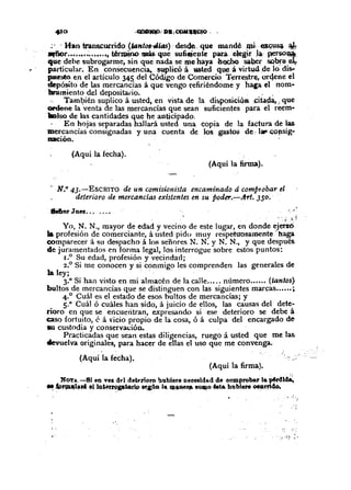 (Aquí la fecha).
·~' . Han transcurrido (IantO,J-4ÚfS) ·desde.. que manqé -,pi; .~u~ ..~
~r ... ;.••~•..••.•, t~œino rJIás que suficje~tepara elegir .l~-perso~
que debe subrogarme, sin que nada se me haya -h~ sa.tler ~ee..¡
particular. En consecuencia, $~licó á.""t~dq~-á virtud, 4e lo dis-
puesto en el artículo 345 del Có<ligo de Comercio ~rre&trc:, orqene el
depósito de las mercancías á que vengo rcfir-iéndome y haca el nom-
bramiento del depositario. , .
Tamt?ién suplico á usted, en vista de la di~posicióa ;citêç1a,..que
ordene la venta de las mercancías que sean suficientes para el I'eem-
IIolso de las cantidades que he anticipado.
En hojas separadas h3.llará usted una copia de la factura de las
mercancías consignadas y una cuenta de los gast-os de. hl' ~oJlsig"
..-ioo.
(Aquí la fecha).
(Aquí la firma).
- N.o 43.-EsCRITO de un comisionista encaminado á comptobar el
deterioro de mercancías existentes en su poder.-Arl. 350 ..
&errer Juez .
.~. ~,..
Yo, N. N., mayor de edad y vecino de este lugar, en donde ejetz6'
la profesión de comerciante, á usted pido muy respetuosamente' haga
comparecerá su despachoá los señores N. N. Y N. N., Y que después.
de juramentados en forma legal, los interrogue sobre estos puntos:
1.
0
Su edad, profesión y vecindad;
2.° Si me conocen y si conmigo les comprenden las generales de
la ley; . - ...
3.0
Si han visto en mi almacén de la calle número (tantos}
bultos de mercancías que se distinguen con las siguientes marcas ...•.. ;
4.0
Cuál es el estado de esos bultos de mercancías; y
5.0
Cuál ó cuáles han sido, á juicio de ellos, las causas del dete-
rioro en que se encuetitran, expresando si ese deterioro se debe á
caso fortuito, é á 'icio propio de la cosa, ó á culpa del encargado de
lU custodia y conservadón. ..
Practicadas que sean estas diligencias, ruego á usted que me las.
devuelva originales, para hacer de ellas el uso que me convenga.
(Aquí la firma).
NOTA..-BI en ve&<Id de~rloro bubiere necesidad de comprobar la ~rdl~
~_fprCll~." el.lD.~~ptclrW U,J.liD J" ~~". OQJQO êata hubleN oearri4o.
,,
. :~:{~.- .; ,
 