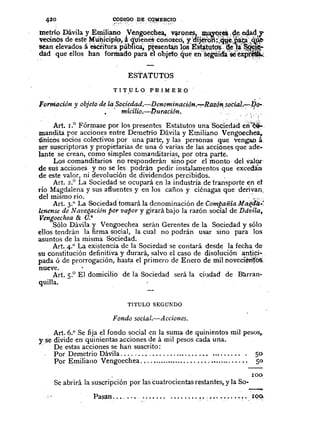 ESTATUTOS
T 1T,u L o P RI M E R O
Formación y objeto de la Sociedad.~Denominaci6n.~Razón.soèiai.~iJo..,
•. 'micîlio.~Dttración ,J.
o •
. .
Art. LO Fórmase por los presentes Estatutos una Sociedad~~:"~
mandita par acciones entre Demetrio Dávila y Emiliano Vengoech~,.
ünicos socios colectivos por una parte, y las personas que vengatlá
ser suscriptoras y propietarias de una Ó varias de las acciones que ade-
lante se crean, como simples comanditarias, por otra parte.
Los comanditarios no responderán sino por elmo.nto· del való,r
de sus acciones y no se les podrán pedir instalamentos que excedân.
de este valor, ni devolución de dividendos percibidos ..
Art. 2.
0
La Sociedàdse ocupará en la industria de transporte en el
río Magdalena y sus afluentes y en los caños y ciénagas que derivan.
del mismo río .... ' ... ' .:.~.
Art. 3.° La Sociedad tomará la denominación de C().mpañía.Ma~ált~~
lenense de Navet!,aciónpor vapor y girará bajo la razón social de Ddvila,.
Vengoechea & O.à
Sólo Dávila y Vengoechea serán Gerentes de la Sociedad y sólo
ellos tendrán la firma social, la cual no podrán usar sino para los
asuntos de la misma Sociedad.
Art. +0 La existencia de la Sociedad se contará desde la fecha de
su constitución definitiva y durará, salvo el caso de disoluciónantiçi-
pada ó de prorrogación, hasta el primero de Enero de mil noveciêtif~'
nueve.
Art. 5.0
El domicilio de la Sodedad será la ciudad de Bl.l.rran·
quilla.
TITULO SEGUNDO
Fondo social.-Acciollcs.
Art. 6.0
Se fija el fondo social en la suma de quinientos mil pesos,.
y se divide en qu.inientas acciones ~e á mil pesos cada una .
. De estas accIOnes se han suscnto:
PorDemetrioDávila .........................•.......... 50
Par Emiliano Vengoechea ....•..................••••........•• So
. 100
Se abrirá la suscripción por las cuatrocientas restantes, y la So- .
-Pasëln ..•...•. • • • • • • • '.~" .•••••••••.•• I()Q,
 