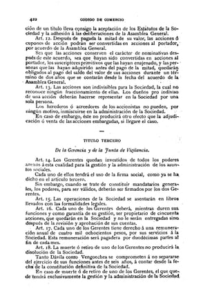 COl>IGO nE COMERCIO
ción de un título lleva c9nsigo la aceptación de los Estàtutos de la Soc
ciedad y la adhesióná las deHbera'ciones de la AsambÍea General.
Art. 12. Después de pagada la mitad de su valor, las acciones d.
cupones de acción podrán ser convertidas en acciones al portador~-
por acuerdo de la Asamblea General.
Sca que las acciones conserven el carácter de nominativas deSe
pués de este acuerdo, sea que .hayan sido convertidas en acciones al
portador, los suscriptores primitivos que las hayan enajenado, y las pere'
SOnas que las hayan adquirido antes del pago de la mitad, quedarán
obligados al pago del saldo del valor de sus acciones durante un tér:
mino de dos años que se contarán desde la fecha del acuerdo de la .
. Asamblea General. . , .
Art. 13. Las acciones son indivisibles para la Sociedad, la cual no
reconoce ningún fraccionamiento de ellas. Los dueños pro indiviso
de una acción deberán hacerse representar en la Sociedad por una
sola persona.
Los herederos ó acreedores de los accionistas no pueden, por
ningún motivo, inmiscuirse en la administración de la Sociedad. "
En caso de embargo, éste no producirá otro efecto que la adjudi ..,
cación ó venta de las acciones embargadas, si Ilegare el caso ..
TITULO TERCERO
De la GClencia y de la Junta de Vi~ilatlcia.
Art. 14. Los Gerentes quedan investidos de todos los poderes
anexos á esta cualidad para la gestión y la administración de los asun .•.
tos sociales.
Cada uno de ellos tendrá el uso de la firma social, como ya se ha,
dicho en el artículo tercero.
Sin embargo, cuando se trate de constituir mandatarios genera ••
les, los poderes, para ser válidos, deberán ser firmados por los dos Gee
rentes.
Art. 15. Las operaciones de la Sociedad se asentarán en libros
llevados con lai formalidades legales.
Art. 16. Cada uno de los Gerentes deberá, mientras duren sus.
funciones y como garantía de su gestión, ser propietario de cincuenta
a~ciones, que quedarán en la SOCiedad y no le serán entregadas sino.
después de la revisión y aprobación de sus cuentas. '
Art. 17. Cada uno de los Gerentes tiene derecho á una remunera-
ciÓn anual de cuatro mil ochocientos pesos, por sus servicios á la
Sociedad. Esta remuneración será pagadera por duodécimas partes al
nn de cada mes.
Art. 18. La muerte ó retiro de uno de los Gerentes no producirá la,
disolución de la Sociedad.
Tanto Dávila como Vengoechea se comprometená no separarse,
del ejercicio de sus funciones antes de seis años, á contar desde la fe-
chi de la constitución definitiva de la Sociedad.
En caso de muerteó de retiro de uno de los Gerentes, .el que que ...
de'tendrá exclusivamente la gestión y la administración de la·Socieâad.
 