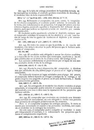 LIBRO SEGU:-<DO 51
Art. 243. Si la falta de entrega procediere de la pérdida fortuita de
las mercaderias vendidas, el contrato quedará rescindido de derecho, y
el vendedor libre de toda responsabilidad.
233 D.o 4. 0_1.. ley 95 de 1890. -1732, 1602, 1604 ine. 2. o (l. C.
Art. 2.;14. I~ehusand() el comprador, sin justa causa, la recepción
de los efectos comprados, el n~nded()r podr;i solicitar la rescisión de
la venta, con indemnizaciÚn de perjuicios, Ó el pago del precio con los
intereses legales, poniendo aquéllos ;l disposiciÓn del tribunal de co-
mercio, para que ordene Sll depÓsito y venta en martillo por cuenta
dd comprador.
El vendedor podrá igualmente solicitar el depósito, siempre que
el comprador retardare la recepciÓn cie los efectos; y en este caso se-
rán de cargo cie éste los gasto:, de traslación al depósito y de conser-
vación en él.
248 -1881, 1882 inCB. 2 o y 3 o, 1883 C. C. -153 O. Ob.
Art. 2-1-5. En todos los casos en que la pérdida es de cuenta del
vendedor, éste deber;'l de'oh'er la parte del precio que le hubiere anti-
ci¡)ado el comprador.
233, 2'10, 248 •
.Art. 2-1-6. El vendedor está obligado á sanear los efectos vendidos,
y :1 responder cie los vicios ocultos que contengan, conforme á las re-
gIas establecidas en el título cie la CO/llPltl-vcllta del Código Civil.
Las acciones redhibItorias se prescribirán por el lapso de seis me-
ses, contados desde el día cIe la entrega.
18931i 1898, 1923 O. O. -154 C. Ob.
Art. 2-1-7. Puesta la cosa;í. disposición del compraclor, y dándose
éste por satisfecho de ella, deberá pagar el precio en el lugar y tiempo
estipulados.
~o habiendo término ni lugar seflalados para el pago del precio,
el comprador deberá hacerlo en el lugar y tiempo de la entrega, y no
podrá exigirla sino pagando el precio en el acto de hacérsela, ó dando
las convenientes garantías.
1928, 1929 O. O. -155 O. Ch.
Art. 248. :0 entregando el vendedor los efectos vendidos al plazo
estipulado, el comprador podrá solicitar ci cumplimiento ó la rescisión
del contrato, yen uno Ú otro caso la reparación de los perjuicios que
hubiere sufrido.
242.-1882 ine. 2.°, 1930 0.0.-156 O. Ch.
Art. 2-1-0. El comprador qne contratare en conjunto una determi-
nada cantidad de mercaderías, no está obligado á recibir una porción
bajo promesa de entregarle posteriormente las restantes.
Pero si el comprador aceptare las entregas parciales, la venta se
tendrá por consumada en cuanto á las porciones recibidas, aun cuan-
do el vendedor no le entregue las restantes.
En este caso, el comprador podrá compeler al vendedor á cum-
plir íntewamente el contrato, ó á indemnizarle los perjuicios que le
cause el cumplimiento imperfecto.
11S57,1882 ine. 2. o, 1891 O. 0.- 157 C. Oh.
 