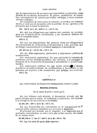 LIBRO SEGUNDO 55
por la superveniencia de un suceso que imposibilite Sll ejecución, como
pérdida de los efectos, declaración de guerra, prohibición de comer·
ciar, interceptación de caminos por tropas enemigas, ú otros aconteci-
mientos análogos.
En cualquiera de estos casos, la rescisión se verifica sin indemni-
zación, y cada una de las partes sufre la pérdida de sus aprestos y los
perjuicios que le cause la rescisión.
294. -209 O. de C. M.-2076 C. C.-170 C. Ch.
Art. 269. Las obligaciones que impone este contrato no se extin-
guen por la muerte de los contratantes, y sus herederos deberán lle-
vario á cumplido efecto.
2077 C. C.
Art. 270. Las disposiciones del presente título son obligatorias á
los comisionistas de conduccio1tes, á los asclItistas y á las personas que
se obligan ocasionalmente á conducir pasajeros ó mercaderías.
425.261 íne. 2.°-171 O. Ch.-l07 C. Fr.
Art. 271. Hay empresarios parlicula1cs y empresarios pÚblicos de
conducciones.
Son empresarios particulares los que, ejerciendo la industria de
conductor, no han ofrecido al público sus servicios, y se encargan li-
bremente de la conducción de personas ó merca.derías á precios con-
venidos.
Son empresarios públicos los que tienen anunci~ y abierto
al público un establecimiento de conducciones, y las ej~tan en los
periodos, por el precio y las condiciones que prefijan sus anuncios.
172 C. Cb.
CAPITULO 2.°
DEL TRAXSPORTE AlCSTADO CON EMPRESARIOS PARTICL:LARES.
Sección primera.
De la carta de porte ó carla-guía.
Art. 272. Llámasc carta de porte, el documento privado que las
partes otorgan para acreditar la existencia y condiciones dcl contrato
y la entrega de las mercaderías al porteador.
82,263,266. -238 C. de C. M.-173 C. Ch.
Art. 273. Convenidos los contratantes en el otorgamiento de la
carta de porte, deberán extenderla por principal y duplicado.
El principal será firmado por el cargador, y el duplicado por el
porteador, cnunciándosc en uno y otro que se han suscrito dos cartas
de un mismo tenor.
82, 286,313 D. o 1.o iDc. 2.°-240 C. de C. M.-174 C. Oh.
Art. 274. La carta de porte debe expresar:
 