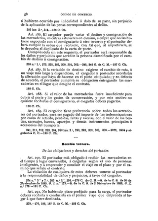 CODIGO DE COMERCIO
sihubieren ocurrido por infidelidad ó dolo de su parte, sin perjuicio
de la aplicación de las penas correspondientes al delito.
306 ine. 2.',314.-186 C. Ch.
Art. 286. El cargador puede variar el destino y consignación de
Jas mercaderías, mientras estuvieren en camino, siempre que no las hu-
biere negociado con el consignatario ú otro tercero; y el porteador de-
berá cumplir la orden que recibiere, con tal que, al impartírsela, se
le devuelva el duplicado de la carta de porte.
Cumpliéndola sin este requisito, el porteador será responsable de
los daños y perjuicios que acredite la persona damnificada por el cam-
bio de destino ó consignación.
239 n.' 1.', 273. 275,287,300,301,302.-245,246 C. de C. M.-187 O. Ch.
Art. 287. Si la variación de destino exigiere el cambio de ruta, ó
un viaje más largo y dispendioso, el cargador y porteador acordarán
la alteración que haya de hacerse en el porte estipulado; y en defecto
de acuerdo, el porteador cumplirá su obligación entregando las mer-
caderías en el lugar que designe el contrato.
188 C. Ch.
Art. 288. Si el valor de las mercaderías fuere insuficiente para
cubrir el porte y los gastos de conservación, y por este motivo no
quisiere recibirlas el consignatario, el cargador deberá pagados.
189 C. Ch.
Art. 289. El cargador tiene preferencia sobre todos los acreedo-
res del porteador, para ser pagado del importe de las indemnizaciones
por causa de retardo, pérdidas, faltas y averías, con el valor de las bes-
tias, carruajes, barcas, aparejos y demás instrumentos principales ó
accesorios del transporte.
241,311,312,283,284, 2861nc. 2.', 290, 293, 305,308, 309.-2076, 2494'81-
galente8 0.0.-190 C. Ch.
Secclóu tercera.
De las oblif!.aciones y derechos del porteador.
Art. 290. El porteador está obligado á recibir las mercaderías en
el tiempo y lugar convenidos, á car~adas según el uso de personas
inteligentes, y á emprender y conclUIr el viaje en el plazo y por el ca-
mino que señale el contrato.
La violación de cualquiera de estos deberes somete al porteador
á la responsabilidad de daños y perjuicios, á favor del cargador.
274 n.·· 3° y 7.',283 n.' 3.°,298.-178 C. da C. M.-B. de la O. B. de 80 de
Noviembre de ]889, 6. J. n.' 175.-8. de la. O. B. de 2 Diciembre de 1889, (J. J.
n.' 176 -191 O. Oh.
Art. 29I. ~o habiendo plazo prefijado para la carga, el porteador
deberá recibirla y conducirla en el primer viaje que emprenda allu-
gar á que fuere destinada.
279.-176, 186, 187 C. de l'J. M.-192 C. Oh.
 