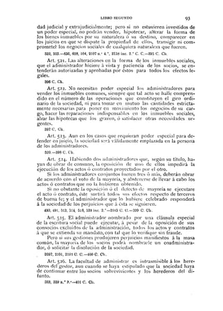 LIBRO SEGUNDO 93
dad judici;¡l y extrajudicialmente; pero si no estuvieren investidos de
un poder especial, no podr;'lll vender, hipotecar, alterar la forma de
los bienes inmueblcs por su naturaleza Ó su destino, comparecer en
los juicios en que se dispute la propiedad de ellos, transigir ni com-
prometei' los negocios sociales de cualquiera naturaleza que fuereo.
522,523.-656,658,104, 2107n." 4.°,2158 inc. 2.° C. C.-3!}:; C. Ch.
Art. 521. Las alteraciones en la forma de los inmuebles sociales,
que el administrador hiciere á vista y paciencia de los socios, se en-
tenderán autorizadas y aprobadas por éstos para todos los efectos le-
gales.
396 C. Ch.
Art. 522. )Jo necesitan poder especial los administradores para
vender los inmuebles comunes, siempre que tal acto se halle compren-
dido en el número de Jas operaciones que constituyen el giro ordi-
nario cie la sociedad, ni para tomar en mutuo las cantidades estricta-
mente necesarias para poner en movimiento los negocios de su car-
go, hacer las reparaciones indispcnsables en los inmuebles sociales,
alzar las hipotecas que los graven, Ó satisfacer otras necesi(bcles ur-
gentes.
397 C. Ch.
Art. 523. Aun en los casos que requieran poder especial para de-
fender en juicio, la sociedad s::ri v:didamente emplazada en la persona
de los administradores.
520.-398 C. Cil.
Art. 52+ Habiendo dos administradores que, según su título, ha-
yan cle obrar de consuno, la opo"iciÓn de uno de ellos impedirá la
ejecuciÓn de los actos Ú contratos proyectados por el otro.
Si los administradores conjuntos fueren tres Ú nÜs, deherán obrar
de acuerdo con el voto de la mayoría, y abstenerse cie llevar á cabo los
actos ó contratos que no la hubicren obtenido.
Si no ohstante LI oposic¡,'JIl ó el defecto de mayoría se ejecntare
el acto Ú contrato, éste surtirÚ todns SlS cÍt:ctos respecto de terceros
de buena fe; y ci administrador que la hubiere celebrado responderá
á la sociedad de los perjuicios Ljue á ésta ;,e siguiercn.
490, 49!. 5[3, ;3[4, ¡H6, ::;39 ¡nc. 2.0
-2LO.3 C. C.-BD9 C. Cil.
Art. 525. El administrador nombrado por una cláusula especial
de la escritura social puede ejecutar, á pesar cie 1,1 oposición de sus
consocios excluidos ch: la administraciÓn, toclos los actos y contratos
il que se extienda Sll mandato, con tal qae lo verilique sin fraude.
Pero si SLb gestiones produjeren perjuicios manifiestos á]a masa
común, la mayoría de los socios podr;'l nombrarle un coadministra-
dar, ó solicitar la disolución de la sociedad.
2097, 2101, 21O'~C. 0.-400 C. Ch.
Art. 526. La facultacl de administrar es illtrasmisible á los here-
deros del gestor, aun cuando se haya estipulado que la sociedad haya
de continuar entre los socios sobreviviente,; y los herederos del di-
funto.
363, 529 n,° il.°-401 C. Cil.
 