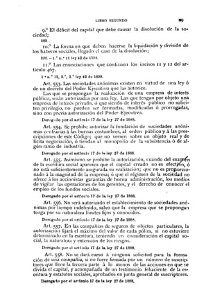 LIBRO SEGUNDO
9.° El déficit del capital que debe causar la disolución de la so-
ciedad;
589.
10.0 La forma en que deben hacerse la liquidación y división de
los haberes sociales, llegado el casa de la disolución'
590. -1.. 11.·11 ley 42 de 1S!1::3.
II.o Las enunciaciones que conti~nen los incisas II y 12 del al'~
tículo 4)7.
1 • n.· 12, 2.·, 3.o ley 42 de 1898.
Art. 553. Las sociedades anónimas existen en virtud de una ley ó
de un decreto del Poder Ejecutivo que Jas autorice.
Las que se propongan la realización de una empresa d~ interés
público, serán autorizadas por una ley. Las que tengan por objeto una
empresa de intcr6s privado, Ó que siendo de inter6s público no solici~
ten privilegio, 110 pueden ser formadas, modificadas ó prorrogadas,
sino con previa autorización del Poder Ejecutivo.
Derl)g,do por el artbulo ]7 de la ley 27 de 18tl8.
Art. 554. Se prohibe autorizar la fundación de sociedades anóni~
mas centrarias á las buenas costumbres, al orden público y á las pres-
cripciones de este Código; que nO versen sobre un objeto real y de
lícita negociación, ó tiendan al monopolio de la subsistencia ó de al-
gún ramo de industria.
Derogado por el artículo 17 (]'l la ley 27 de 1888.
Art. 555. Asimismo se prohibe la autorización, cuando del exarnln
de la escritura social aparezca que el capital creado no es efect;tV"o,ó
no está suficientemente asegnrada su realizaciÓn; qlle no es pro..iJorcio~
naùo ;Í la magnitud de la empresa; ó que ci régimen de la socjkdad no
ofrece á los accionistas garantías de huena administración, los medios
de vigilar l;ts operaciones de los gerentes, y el derecho de conocer el
empleo de los fondos sociales.
Derogado por el art!cu'o 17 de la ley 27 de 1888.
Art. 556. No será autorizado el estahlecimiento cie sociedades anó-
nimas por tiempo inde:înido, salvo que la empresa que se propongan
tenga por su naturaleza límites fijos y conocidos.
Derogildo por elllrlículo 17 de l~ ley 27 de 1888.
Art. 557. En las compañías de seguros cie objetos particulares, la
autoriz;.lción fijará el máximo del valor de cada póliza, si no estuviere
d~krmll1ado cn la escritura, teniendo en consideración el capital so~
cial, la naturaleza y extensión de los riesgos.
Derogado por el Il.rt.f'Julo17 de la ley 27 de 1888.
Art. 558. No se dari curso i ninguna solicitud para la forma·
ción de una compañía, si no fucre firmada por un número de suscrip-
tores que llene la tercera parte á la menos de las acciones en que se
divida el capital, y acompañada de un testimonio fehaciente de la es-
critura y estatutos sociales, aprobados en junta general de suscriptores.
Derogatlo por el artíonlo 17 de la IllY 27 de 1888.
 