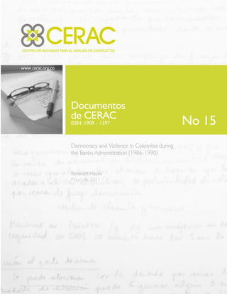 www.cerac.org.co
Documentos
de CERAC
ISSN: 1909 – 1397
Democracy and Violence in Colombia during
the Barco Administration (1986-1990)
Benedict Hayes
Mayo de 2011
No 15
 