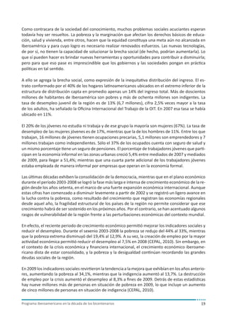 Como contracara de la sociedad del conocimiento, muchos problemas sociales acuciantes esperan
todavía hoy ser resueltos. La pobreza y la marginación que afectan los derechos básicos de educación, salud y vivienda, entre otros, hacen que la equidad constituya una meta aún no alcanzada en
Iberoamérica y para cuyo logro es necesario realizar renovados esfuerzos. Las nuevas tecnologías,
de por sí, no tienen la capacidad de solucionar la brecha social (de hecho, podrían aumentarla). Lo
que sí pueden hacer es brindar nuevas herramientas y oportunidades para contribuir a disminuirla;
pero para que eso pase es imprescindible que los gobiernos y las sociedades pongan en práctica
políticas en tal sentido.
A ello se agrega la brecha social, como expresión de la inequitativa distribución del ingreso. El estrato conformado por el 40% de los hogares latinoamericanos ubicados en el extremo inferior de la
estructura de distribución capta en promedio apenas un 14% del ingreso total. Más de doscientos
millones de habitantes de Iberoamérica son pobres y más de ochenta millones son indigentes. La
tasa de desempleo juvenil de la región es de 13% (6,7 millones), cifra 2,5% veces mayor a la tasa
de los adultos, ha señalado la Oficina Internacional del Trabajo de la OIT. En 2007 esa tasa se había
ubicado en 11%.
El 20% de los jóvenes no estudia ni trabaja y de ese grupo la mayoría son mujeres (67%). La tasa de
desempleo de las mujeres jóvenes es de 17%, mientras que la de los hombres de 11%. Entre los que
trabajan, 16 millones de jóvenes tienen ocupaciones precarias, 5,1 millones son emprendedores y 7
millones trabajan como independientes. Sólo el 37% de los ocupados cuenta con seguro de salud y
un mismo porcentaje tiene un seguro de pensiones. El porcentaje de trabajadores jóvenes que participan en la economía informal en las zonas urbanas creció 5,4% entre mediados de 2007 y mediados
de 2009, para llegar a 51,4%; mientras que una cuarta parte adicional de los trabajadores jóvenes
estaba empleada de manera informal por empresas que operan en la economía formal.
Las últimas décadas exhiben la consolidación de la democracia, mientras que en el plano económico
durante el período 2003-2008 se logró la fase más larga e intensa de crecimiento económico de la región desde los años setenta, en el marco de una fuerte expansión económica internacional. Aunque
estas cifras han comenzado a disminuir levemente a partir de 2002 y se registró un ligero avance en
la lucha contra la pobreza, como resultado del crecimiento que registran las economías regionales
desde aquel año, la fragilidad estructural de los países de la región no permite considerar que ese
crecimiento habrá de ser sostenido en los próximos años. Por el contrario, se han acentuado algunos
rasgos de vulnerabilidad de la región frente a las perturbaciones económicas del contexto mundial.
En efecto, el reciente periodo de crecimiento económico permitió mejorar los indicadores sociales y
reducir el desempleo. Durante el sexenio 2003-2008 la pobreza se redujo del 44% al 33%, mientras
que la pobreza extrema disminuyó del 19,4% al 12,9%. A su vez, la creación de empleo por la mayor
actividad económica permitió reducir el desempleo al 7,5% en 2008 (CEPAL, 2010). Sin embargo, en
el contexto de la crisis económica y financiera internacional, el crecimiento económico iberoamericano dista de estar consolidado, y la pobreza y la desigualdad continúan recordando las grandes
deudas sociales de la región.
En 2009 los indicadores sociales revirtieron la tendencia a la mejora que exhibían en los años anteriores, aumentando la pobreza al 34,1%, mientras que la indigencia aumentó al 13,7%. La destrucción
de empleo por la crisis aumentó el desempleo al 8,3% a fines de 2009. Detrás de estas estadísticas
hay nueve millones más de personas en situación de pobreza en 2009, lo que incluye un aumento
de cinco millones de personas en situación de indigencia (CEPAL, 2010).
Programa iberoamericano en la década de los bicentenarios

19

 