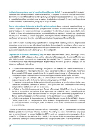 Instituto Interamericano para la Investigación del Cambio Global. Es una organización intergubernamental dedicada a promover la excelencia científica, la cooperación internacional y el intercambio
de información científica sobre el cambio global y sus implicancias socioeconómicas para aumentar
la capacidad científico-tecnológica de la región, siendo la Argentina país firmante del Acuerdo de
Fundación del IAI en Montevideo, Uruguay, en mayo de 1992.
Centro Internacional de Ingeniería Genética y Biotecnología. Es un centro de investigación de excelencia en plena actividad desde 1987, que pertenece al sistema de centros de Naciones Unidas, y
está formado por dos secciones distintas, una ubicada en Trieste, Italia, la otra en Nueva Delhi, India.
El ICGEB es financiado principalmente con fondos del Gobierno Italiano, y también con contribuciones de países miembros, y uno de los papeles más importantes ha sido brindar apoyo al desarrollo
pacífico de la Ingeniería Genética y de la Biotecnología en los países del Tercer Mundo.
Este centro realizará investigación y capacitación en bioseguridad, bioética y derechos de propiedad
intelectual, entre otros temas. Además de los trabajos de investigación, se dictarán talleres y cursos
regionales, y se ofrecerán becas postdoctorales para científicos de los Estados Miembro del ICGEB
que deseen capacitarse dentro de los grupos de investigación.
Organización de Estados Americanos (OEA). Por medio de su Oficina de Ciencia, Tecnología e Innovación (OCTI), la OEA actúa como foro político y Secretaría Técnica para las Reuniones Ministeriales
y las de la Comisión Interamericana de Ciencia y Tecnología (COMCYT). La misma cataliza la cooperación hemisférica mediante la coordinación de proyectos e iniciativas que crean sinergias con los
esfuerzos los Estados Miembros:
a.	 El Sistema Interamericano de Metrología (SIM) es una red de todos los Estados miembros de la
OEA cuyos objetivos más importantes son: elevar los conocimientos de los institutos nacionales
de metrología (INM) sobre conocimiento de normas técnicas, integrar la infraestructura de metrología para lograr reconocimiento internacional y promover la calidad en las MIPYMEs.
b.	 La “Ingeniería para las Américas” (EftA) es una iniciativa hemisférica que procura formar más y
mejores ingenieros a fin de fomentar la innovación y la competitividad.
c.	 El Programa Interamericano de Periodismo Científico contribuye al fortalecimiento de las capacidades en periodismo científico en América Latina y el Caribe para una mejor diseminación y
apropiación de los temas de CTI por la sociedad.
d.	 La Red de la Comisión Interamericana de Ciencia y Tecnología (COMCYTnet) tiene la función de
fortalecer la capacidad institucional de los organismos nacionales de ciencia y tecnología de los
Estados miembros a través de la creación de una red y un portal en internet que promuevan el
diálogo político, la cooperación hemisférica y el intercambio de buenas prácticas en CTI.
e.	 La Red Interamericana de Innovación para la Calidad Agroalimentaria de las MIPYMEs (InnovaCalidad) contribuirá a la competitividad de las MIPYMEs de agroalimentos en América Latina y
el Caribe por medio de una red y un portal en internet en los cuales las instituciones basadas en
el conocimiento.
Durante la VI Comisión Interamericana de Ciencia y Tecnología (COMCYT), celebrada en Panamá en
2010 se aprobó el denominado “Plan de Acción de Panamá” y una visión hemisférica a largo plazo
para la competitividad y la prosperidad (Visión 20/25) centrada en cuatro pilares estratégicos: 1. Innovación, 2. Infraestructura Nacional de la Calidad, 3. Formación de Recursos Humanos y Educación
y 4. Desarrollo Tecnológico con acciones prácticas y las aplicaciones como su principio rector.

54

Ciencia, tecnología e innovación para el desarrollo y la cohesión social

 