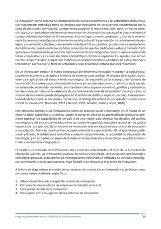 La innovación, como proceso de incorporación de nuevo conocimiento a las actividades productivas,
fue inicialmente entendida como un proceso que transcurría en un escenario caracterizado por la
toma de decisiones individuales. La experiencia posterior la mostró más bien como un hecho colectivo cuya ocurrencia depende de un número mayor de circunstancias que aquellas que se reducen al
comportamiento individual de las empresas. Esto da lugar a nuevas preguntas. ¿Cuál es la relación
entre los avances tecnológicos y el ambiente social y cultural? La generación de conocimiento tecnológico ¿es un hecho colectivo o meramente individual? Si es colectivo, ¿cuáles son los mecanismos
de fertilización cruzada entre los distintos conjuntos de agentes dedicados a estas actividades? ¿En
qué etapas del proceso de generación del conocimiento tecnológico los diversos agentes operan de
forma cooperativa y en cuáles de forma competitiva? ¿Cómo se organizan los agentes que actúan
en este campo? ¿Cuál es el papel del Estado en el establecimiento y la dinámica de estas relaciones,
teniendo en cuenta que se trata de actividades cuyo desarrollo entraña gran incertidumbre?
En un intento por ampliar el marco conceptual del fenómeno innovador y superar la óptica exclusivamente económica, se apeló a la teoría de sistemas para analizar el proceso de creación, transferencia y aplicación del conocimiento tecnológico. Se desarrolló así el concepto de “sistema de
innovación”. En ciertos casos, el ámbito del sistema es considerado como correlativo al de la nación,
no solamente en sentido territorial, sino también como espacio normativo, político y económico;
en tales casos se habla de la existencia de un “sistema nacional de innovación”. En otros casos, el
sistema de innovación puede desplegarse en el ámbito de distintos espacios sociales, independientemente de las fronteras nacionales. En tal caso, la bibliografía refiere al concepto de “sistema social
o local de innovación” (Lundvall, 1992 y Nelson, 1993; Amable, Barré y Boyer, 2000).
Este concepto concibe a las innovaciones como un proceso social e interactivo en el marco de un
entorno social específico y sistémico. Desde el punto de vista de su potencialidad explicativo, pretende expresar las capacidades de un país o de una región para afrontar los desafíos del cambio
tecnológico y del proceso innovador, entre las cuales la capacidad educativa resulta ser de capital
importancia. La capacidad de un sistema de innovación está enraizada en los procesos de educación
y capacitación. Además, desempeñan un papel relevante la capacidad de I+D, el aprendizaje profesional y laboral, la aptitud para identificar y adquirir conocimientos, la capacidad de adaptación de
tecnología, y en otro plano, el papel del Estado en la coordinación y dirección de las políticas industriales y económicas a largo plazo.
El Estado y un conjunto de instituciones tales como las universidades, el resto de la estructura de
educación superior, las instituciones públicas de ciencia y tecnología, las asociaciones profesionales,
consultoras privadas, asociaciones de investigaciones industriales e institutos de servicios tecnológicos constituyen la malla que sustenta, hace factible y da relevancia al proceso de innovación.
A la hora de diagnosticar el estado de los sistemas de innovación en Iberoamérica, se deben tomar
en cuenta varios problemas específicos:
1.	
2.	
3.	
4.	

Adopción acrítica del concepto de sistema de innovación.
Patrones de innovación de las empresas no basados en la I+D.
Concepción amplia de la innovación.
Vinculación entre los agentes de los sistemas de innovación.

Programa iberoamericano en la década de los bicentenarios

59

 