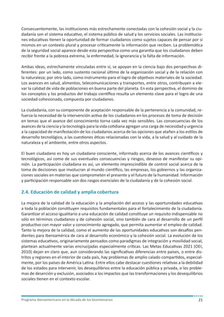 Consecuentemente, las instituciones más estrechamente conectadas con la cohesión social y la ciudadanía son el sistema educativo, el sistema público de salud y los servicios sociales. Las instituciones educativas tienen la oportunidad de formar ciudadanos como sujetos capaces de pensar por sí
mismos en un contexto plural y procesar críticamente la información que reciben. La problemática
de la seguridad social aparece desde esta perspectiva como una garantía que los ciudadanos deben
recibir frente a la pobreza extrema, la enfermedad, la ignorancia y la falta de información.
Ambas ideas, estrechamente vinculadas entre sí, se apoyan en la ciencia bajo dos perspectivas diferentes: por un lado, como sustento racional último de la organización social y de la relación con
la naturaleza; por otro lado, como instrumento para el logro de objetivos materiales de la sociedad.
Los avances en salud, alimentos, telecomunicaciones y transportes, entre otros, contribuyen a elevar la calidad de vida de poblaciones en buena parte del planeta. En esta perspectiva, el dominio de
los conceptos y los productos del trabajo científico resulta un elemento clave para el logro de una
sociedad cohesionada, compuesta por ciudadanos.
La ciudadanía, con su componente de aceptación responsable de la pertenencia a la comunidad, refuerza la necesidad de la intervención activa de los ciudadanos en los procesos de toma de decisión
en temas que el avance del conocimiento torna cada vez más sensibles. Las consecuencias de los
avances de la ciencia y la tecnología para la vida cotidiana agregan una carga de necesidad y urgencia
a la capacidad de manifestación de los ciudadanos acerca de las opciones que atañen a los estilos de
desarrollo tecnológico, a las cuestiones éticas relacionadas con la vida, a la salud y al cuidado de la
naturaleza y el ambiente, entre otros aspectos.
El buen ciudadano es hoy un ciudadano consciente, informado acerca de los avances científicos y
tecnológicos, así como de sus eventuales consecuencias y riesgos, deseoso de manifestar su opinión. La participación ciudadana es así, un elemento imprescindible de control social acerca de la
toma de decisiones que involucran al mundo científico, las empresas, los gobiernos y las organizaciones sociales en materias que comprometen el presente y el futuro de la humanidad. Información
y participación responsable son dos rasgos esenciales de la ciudadanía y de la cohesión social.

2.4. Educación de calidad y amplia cobertura
La mejora de la calidad de la educación y la ampliación del acceso y las oportunidades educativas
a toda la población constituyen requisitos fundamentales para el fortalecimiento de la ciudadanía.
Garantizar el acceso igualitario a una educación de calidad constituye un requisito indispensable no
sólo en términos ciudadanos y de cohesión social, sino también de cara al desarrollo de un perfil
productivo con mayor valor y conocimiento agregado, que permita aumentar el empleo de calidad.
Tanto la mejora de la calidad, como el aumento de las oportunidades educativas son desafíos pendientes para Iberoamérica de cara al desarrollo económico y la cohesión social. La evolución de los
sistemas educativos, originariamente pensados como paradigmas de integración y movilidad social,
plantean actualmente varias encrucijadas especialmente críticas. Las Metas Educativas 2021 (OEI,
2010) dejan en claro que, aun considerando las significativas diferencias entre países, o entre distritos y regiones en el interior de cada país, hay problemas de amplio calado compartidos, especialmente, por los países de América Latina. Entre ellos cabe destacar cuestiones relativas a la debilidad
de los estados para intervenir, los desequilibrios entre la educación pública y privada, o los problemas de deserción y exclusión, asociados a los impactos que las transformaciones y los desequilibrios
sociales tienen en el contexto escolar.

Programa iberoamericano en la década de los bicentenarios

21

 