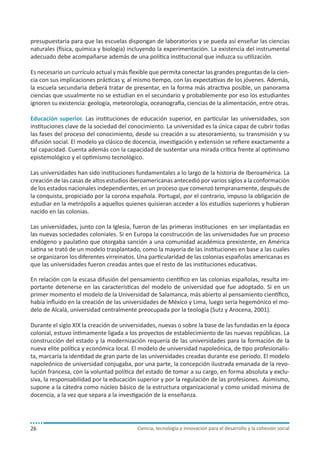 presupuestaria para que las escuelas dispongan de laboratorios y se pueda así enseñar las ciencias
naturales (física, química y biología) incluyendo la experimentación. La existencia del instrumental
adecuado debe acompañarse además de una política institucional que induzca su utilización.
Es necesario un currículo actual y más flexible que permita conectar las grandes preguntas de la ciencia con sus implicaciones prácticas y, al mismo tiempo, con las expectativas de los jóvenes. Además,
la escuela secundaria deberá tratar de presentar, en la forma más atractiva posible, un panorama
ciencias que usualmente no se estudian en el secundario y probablemente por eso los estudiantes
ignoren su existencia: geología, meteorología, oceanografía, ciencias de la alimentación, entre otras.
Educación superior. Las instituciones de educación superior, en particular las universidades, son
instituciones clave de la sociedad del conocimiento. La universidad es la única capaz de cubrir todas
las fases del proceso del conocimiento, desde su creación a su atesoramiento, su transmisión y su
difusión social. El modelo ya clásico de docencia, investigación y extensión se refiere exactamente a
tal capacidad. Cuenta además con la capacidad de sustentar una mirada crítica frente al optimismo
epistemológico y el optimismo tecnológico.
Las universidades han sido instituciones fundamentales a lo largo de la historia de Iberoamérica. La
creación de las casas de altos estudios iberoamericanas antecedió por varios siglos a la conformación
de los estados nacionales independientes, en un proceso que comenzó tempranamente, después de
la conquista, propiciado por la corona española. Portugal, por el contrario, impuso la obligación de
estudiar en la metrópolis a aquellos quienes quisieran acceder a los estudios superiores y hubieran
nacido en las colonias.
Las universidades, junto con la Iglesia, fueron de las primeras instituciones en ser implantadas en
las nuevas sociedades coloniales. Si en Europa la construcción de las universidades fue un proceso
endógeno y paulatino que otorgaba sanción a una comunidad académica prexistente, en América
Latina se trató de un modelo trasplantado, como la mayoría de las instituciones en base a las cuales
se organizaron los diferentes virreinatos. Una particularidad de las colonias españolas americanas es
que las universidades fueron creadas antes que el resto de las instituciones educativas.
En relación con la escasa difusión del pensamiento científico en las colonias españolas, resulta importante detenerse en las características del modelo de universidad que fue adoptado. Si en un
primer momento el modelo de la Universidad de Salamanca, más abierto al pensamiento científico,
había influido en la creación de las universidades de México y Lima, luego sería hegemónico el modelo de Alcalá, universidad centralmente preocupada por la teología (Sutz y Arocena, 2001).
Durante el siglo XIX la creación de universidades, nuevas o sobre la base de las fundadas en la época
colonial, estuvo íntimamente ligada a los proyectos de establecimiento de las nuevas repúblicas. La
construcción del estado y la modernización requería de las universidades para la formación de la
nueva elite política y económica local. El modelo de universidad napoleónica, de tipo profesionalista, marcaría la identidad de gran parte de las universidades creadas durante ese período. El modelo
napoleónico de universidad conjugaba, por una parte, la concepción ilustrada emanada de la revolución francesa, con la voluntad política del estado de tomar a su cargo, en forma absoluta y exclusiva, la responsabilidad por la educación superior y por la regulación de las profesiones. Asimismo,
supone a la cátedra como núcleo básico de la estructura organizacional y como unidad mínima de
docencia, a la vez que separa a la investigación de la enseñanza.

26

Ciencia, tecnología e innovación para el desarrollo y la cohesión social

 