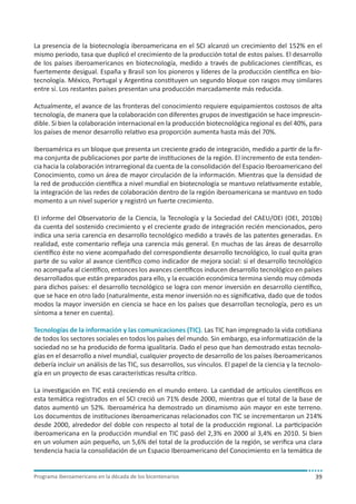 La presencia de la biotecnología iberoamericana en el SCI alcanzó un crecimiento del 152% en el
mismo periodo, tasa que duplicó el crecimiento de la producción total de estos países. El desarrollo
de los países iberoamericanos en biotecnología, medido a través de publicaciones científicas, es
fuertemente desigual. España y Brasil son los pioneros y líderes de la producción científica en biotecnología. México, Portugal y Argentina constituyen un segundo bloque con rasgos muy similares
entre sí. Los restantes países presentan una producción marcadamente más reducida.
Actualmente, el avance de las fronteras del conocimiento requiere equipamientos costosos de alta
tecnología, de manera que la colaboración con diferentes grupos de investigación se hace imprescindible. Si bien la colaboración internacional en la producción biotecnológica regional es del 40%, para
los países de menor desarrollo relativo esa proporción aumenta hasta más del 70%.
Iberoamérica es un bloque que presenta un creciente grado de integración, medido a partir de la firma conjunta de publicaciones por parte de instituciones de la región. El incremento de esta tendencia hacia la colaboración intrarregional da cuenta de la consolidación del Espacio Iberoamericano del
Conocimiento, como un área de mayor circulación de la información. Mientras que la densidad de
la red de producción científica a nivel mundial en biotecnología se mantuvo relativamente estable,
la integración de las redes de colaboración dentro de la región iberoamericana se mantuvo en todo
momento a un nivel superior y registró un fuerte crecimiento.
El informe del Observatorio de la Ciencia, la Tecnología y la Sociedad del CAEU/OEI (OEI, 2010b)
da cuenta del sostenido crecimiento y el creciente grado de integración recién mencionados, pero
indica una seria carencia en desarrollo tecnológico medido a través de las patentes generadas. En
realidad, este comentario refleja una carencia más general. En muchas de las áreas de desarrollo
científico éste no viene acompañado del correspondiente desarrollo tecnológico, lo cual quita gran
parte de su valor al avance científico como indicador de mejora social: si el desarrollo tecnológico
no acompaña al científico, entonces los avances científicos inducen desarrollo tecnológico en países
desarrollados que están preparados para ello, y la ecuación económica termina siendo muy cómoda
para dichos países: el desarrollo tecnológico se logra con menor inversión en desarrollo científico,
que se hace en otro lado (naturalmente, esta menor inversión no es significativa, dado que de todos
modos la mayor inversión en ciencia se hace en los países que desarrollan tecnología, pero es un
síntoma a tener en cuenta).
Tecnologías de la información y las comunicaciones (TIC). Las TIC han impregnado la vida cotidiana
de todos los sectores sociales en todos los países del mundo. Sin embargo, esa informatización de la
sociedad no se ha producido de forma igualitaria. Dado el peso que han demostrado estas tecnologías en el desarrollo a nivel mundial, cualquier proyecto de desarrollo de los países iberoamericanos
debería incluir un análisis de las TIC, sus desarrollos, sus vínculos. El papel de la ciencia y la tecnología en un proyecto de esas características resulta crítico.
La investigación en TIC está creciendo en el mundo entero. La cantidad de artículos científicos en
esta temática registrados en el SCI creció un 71% desde 2000, mientras que el total de la base de
datos aumentó un 52%. Iberoamérica ha demostrado un dinamismo aún mayor en este terreno.
Los documentos de instituciones iberoamericanas relacionados con TIC se incrementaron un 214%
desde 2000, alrededor del doble con respecto al total de la producción regional. La participación
iberoamericana en la producción mundial en TIC pasó del 2,3% en 2000 al 3,4% en 2010. Si bien
en un volumen aún pequeño, un 5,6% del total de la producción de la región, se verifica una clara
tendencia hacia la consolidación de un Espacio Iberoamericano del Conocimiento en la temática de
Programa iberoamericano en la década de los bicentenarios

39

 