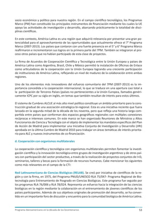 socio económico y político para nuestra región. En el campo científico tecnológico, los Programas
Marco (PM) han constituido los principales instrumentos de financiación mediante los cuales la UE
apoya las actividades de investigación y desarrollo, abarcando prácticamente la totalidad de disciplinas científicas.
En este contexto, América Latina es una región que adquirió relevancia por presentar una gran potencialidad para el aprovechamiento de las oportunidades que actualmente ofrece el 7° Programa
Marco (2007-2013). Los países que contaron con una fuerte presencia en el 5° y 6° Programa Marco
reafirmaron e incrementaron sus logros en la primera parte del 7PM. También se integraron al proceso otros países que no habían participado de esta clase de proyectos.
La firma de Acuerdos de Cooperación Científica y Tecnológica entre la Unión Europea y países de
América Latina como Argentina, Brasil, Chile y México permitió la instalación de Oficinas de Enlace
como articuladoras de la cooperación con la Unión Europea logrando una creciente participación
de instituciones de América Latina, reflejando un nivel de madurez de la colaboración entre ambas
regiones.
Uno de los elementos más innovadores del esfuerzo comunitario del 7PM (2007-2013) es la importancia concedida a la cooperación internacional, lo que se traduce en una apertura casi total a
la participación de Terceros Países (países no pertenecientes a la Unión Europea, llamados genéricamente ICPC por su sigla en inglés, en temas que también resultan de interés para estos últimos.
El sistema de Cumbres ALCUE al más alto nivel político constituye un ámbito prioritario para la construcción gradual de una asociación estratégica bi-regional. Esta es una iniciativa reciente que fuera
lanzada en la segunda mitad de la década de los noventa, pero que refleja una historia larga compartida entre países que conforman dos espacios geográficos regionales con múltiples conexiones
recíprocas e intereses comunes. En este marco se han organizado Reuniones de Ministros y Altos
Funcionarios de Ciencia y Tecnología con el objeto de implementar los mandatos específicos del Plan
de Acción de Madrid para implementar una Iniciativa Conjunta de Investigación y Desarrollo (JIRI)
aprobada en la última Cumbre de Madrid 2010 para trabajar en áreas temáticas de interés prioritario para ALC y nuevos instrumentos de co-financiación.
d. Cooperación con organismos multilaterales
La cooperación científica y tecnológica con organismos multilaterales permiten fomentar la investigación científica y la innovación tecnológica entre grupos de investigación argentinos y de otros países con participación del sector productivo, a través de la realización de proyectos conjuntos de I+D,
seminarios, talleres y becas para la formación de recursos humanos. Cabe mencionar los siguientes
como más relevantes en el campo de la CTI:
Red Latinoamericana de Ciencias Biológicas (RELAB). Se creó por iniciativa de científicos de la región y con la firma, en 1975, del Programa PNUD/UNESCO RLA 75/047- Programa Regional de Biotecnología para Entrenamiento de Posgrado en Ciencias Biológicas. Este programa fue seguido por
los programas RLA 76/006 y RLA 78/024. Representa un esfuerzo hacia la integración de las ciencias
biológicas en la región mediante la colaboración en el entrenamiento de jóvenes científicos de los
países participantes. Además de sus objetivos originales de promoción del desarrollo, se ha convertido en un importante foro de discusión y encuentro para la comunidad biológica de América Latina.

Programa iberoamericano en la década de los bicentenarios

53

 