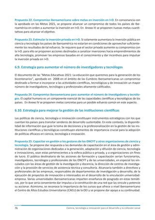 Propuesta 22. Compromiso iberoamericano sobre metas en inversión en I+D. En consonancia con
la aprobado en las Metas 2021, se propone alcanzar un compromiso de todos los países de Iberoamérica en orden a aumentar la inversión en I+D. En Anexo III se proponen nuevas metas cuantitativas para alcanzar el objetivo.
Propuesta 23. Estimular la inversión privada en I+D. Si solamente aumentara la inversión pública en
ciencia y tecnología los países de Iberoamérica no estarían en condiciones de aprovechar suficientemente los resultados de tal esfuerzo. Se requiere que el sector privado aumente su compromiso con
la I+D. para ello se proponen acciones destinadas a canalizar inversiones hacia emprendimientos de
alta tecnología, promover las empresas basadas en el conocimiento y dar incentivos para impulsar
la inversión privada en I+D.

6.9. Estrategia para aumentar el número de investigadores y tecnólogos
El documento de las "Metas Educativas 2021: La educación que queremos para la generación de los
bicentenarios", aprobado en 2008 en el ámbito de las Cumbres Iberoamericanas un compromiso
destinado a formar e incorporar a las actividades científicas, tecnológicas y de innovación un mayor
número de investigadores, tecnólogos y profesionales altamente calificados.
Propuesta 24. Compromiso iberoamericano para aumentar el número de investigadores y tecnólogos. El capital humano es un componente esencial de las capacidades científicas y tecnológicas de los
países. En Anexo IV se proponen metas concretas para un posible esfuerzo común en este aspecto.

6.10. Estrategia para mejorar la gestión de las instituciones científicas
Las políticas de ciencia, tecnología e innovación constituyen instrumentos estratégicos con los que
cuentan los países para transitar senderos de desarrollo sustentable. En este contexto, la disponibilidad de información que guíe la toma de decisiones y la profesionalización en la gestión de las instituciones científicas y tecnológicas constituyen elementos de importancia crucial para la adopción
de políticas eficaces en ciencia, tecnología e innovación.
Propuesta 25. Capacitar en gestión a los gestores de los ONCYT y otras organizaciones de ciencia y
tecnología. Se propone dar respuesta a las demandas de capacitación en el área de gestión y administración de organizaciones dedicadas a la generación, adaptación y difusión de ciencia, tecnología
e innovaciones, sean estas pertenecientes a la esfera pública o privada, y a organizaciones sin fines
de lucro. El público destinatario de las acciones de formación y capacitación serían funcionarios,
investigadores, tecnólogos y profesionales de los ONCYT y de las universidades, en especial los vinculados con las áreas de gestión de la investigación y docencia, la dirección de centros de investigación y la provisión de servicios de asistencia técnica y consultoría. Alcanzaría también a directivos y
profesionales de las empresas, responsables de departamentos de investigación y desarrollo, de la
ejecución de proyectos de innovación o interesados en el desarrollo de la vinculación universidadempresa. Varias universidades iberoamericanas imparten enseñanza de posgrado en estas temáticas, por lo que sería conveniente dar impulso a la constitución de una red que las vincule y potencie
su accionar. Asimismo, se reconoce la importancia de los cursos que ofrece a nivel iberoamericano
el Centro de Altos Estudios Universitarios (CAEU) de la OEI y se propone dar apoyo a su continuidad.

76

Ciencia, tecnología e innovación para el desarrollo y la cohesión social

 